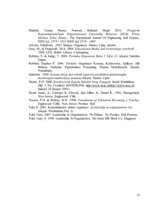 15
Muhidin, Usman Rianse, Nurwati, Rahmad Majid 2016. Pengaruh
KepemimpinanPada Organizational Citizenship Behavior (OCB): Peran
Mediasi Etika Iklim).- The International Journal Of Engineering And Science,
ISSN (e): 2319 - 1813 ISSN (p): 2319 - 1805
Ndraha, Taliziduhu, 2003. Budaya Organisasi, Rineka Cipta, jakarta.
Orey, M., & Fitzgerald, M.A. 2004. Educational Media and techonology yearbook
2004. USA: British Library Cataloguing.
Robbins, S. & Judge, T. 2008. Perilaku Organisasi Buku 2 Edisi 12. Jakarta: Salemba
Empat.
Robbins, Stephen P. 1996. Perilaku Organisasi: Konsep, Kontroversi, Aplikasi. Alih
Bahasa, Hadyana, Pujaratmaka; Penyunting, Triyana Iskandarsyah. Jakarta:
Prehallindo.
Sahertian, 2000, Konsep dasar dan teknik supervisi pendidikan dalamrangka
membangun sumberdaya manusia,Jakarta: Rineka Cipta.
Slamet, P.H. 2000. Karakteristik Kepala Sekolah Yang Tangguh. Jurnal Pendidikan,
Jilid 3, No. 5 (online) (HYPERLINK http://www.ut.ac.idhttp://www.ut.ac.id
diakses 20 Januari 2001).
Stoner James A., Freeman R. Edward, dan Gilber Jr., Daniel R., 1995, Management,
New Jersey: Englewood Clifs.
Travers, P.D. & Rebore, R.W. 1990. Foundation of Education Becoming a Teacher.
Englewood Cliffs, New Jersey: Prentice Hall.
Yukl G. 2001. Kepemimpinan dalam organisasi (Leadership in organizations 3e).
Jakarta: Prenhalindo.Piet A.
Yukl, Gary. 2007. Leadership in Organizations 7th Edition. Nj: Prentice Hall Pearson.
YukI, Gary A. 1998. Leadership In Organization. Mc Graw Hill Book Co. Singapore
 
