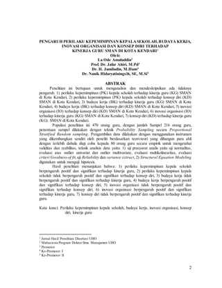 2
PENGARUH PERILAKU KEPEMIMPINAN KEPALASEKOLAH,BUDAYA KERJA,
INOVASI ORGANISASI DAN KONSEP DIRI TERHADAP
KINERJA GURU SMAN DI KOTA KENDARI1
Oleh:
La Ode Amaluddin2
Prof. Dr. Jafar Ahiri, M.Pd3
Dr. H. Jamiludin, M.Hum4
Dr. Nanik Hidaryatiningsih, SE, M.Si5
ABSTRAK
Penelitian ini bertujuan untuk menganalisis dan mendeskripsikan ada tidaknya
pengaruh: 1) perilaku kepemimpinan (PK) kepala sekolah terhadap kinerja guru (KG) SMAN
di Kota Kendari, 2) perilaku kepemimpinan (PK) kepala sekolah terhadap konsep diri (KD)
SMAN di Kota Kendari, 3) budaya kerja (BK) terhadap kinerja guru (KG) SMAN di Kota
Kendari, 4) budaya kerja (BK) terhadap konsep diri (KD) SMAN di Kota Kendari, 5) inovasi
organisasi (IO) terhadap konsep diri (KD) SMAN di Kota Kendari, 6) inovasi organisasi (IO)
terhadap kinerja guru (KG) SMAN di Kota Kendari, 7) konsep diri (KD) terhadap kinerja guru
(KG) SMAN di Kota Kendari.
Populasi penelitian ini 470 orang guru, dengan jumlah Sampel 216 orang guru,
penentuan sampel dilakukan dengan teknik Probability Sampling secara Proportional
Stratified Random sampling. Pengambilan data dilakukan dengan menggunakan instrumen
yang dikembangkan sendiri oleh peneliti berdasarkan teori-teori yang dibangun para ahli
dengan terlebih dahulu diuji coba kepada 80 orang guru secara empirik untuk mengetahui
validitas dan reabilitas, teknik analisis data yaitu: 1) uji prasyarat analis yaitu uji normalitas,
evaluasi atas outlier univariat dan outlier multivariate, evaluasi multikolinearitas, evaluasi
criteri Goodness-of fit,uji Reliability dan variance extract, 2) Structural Equation Modeling
digunakan untuk menguji hipotesis.
Hasil penelitian menunjukan bahwa: 1) perilaku kepemimpinan kepala sekolah
berpengaruh positif dan signifikan terhadap kinerja guru, 2) perilaku kepemimpinan kepala
sekolah tidak berpengaruh positif dan signifikan terhadap konsep diri, 3) budaya kerja tidak
berpengaruh positif dan signifikan terhadap kinerja guru, 4) budaya kerja berpengaruh positif
dan signifikan terhadap konsep diri, 5) inovasi organisasi tidak berpengaruh positif dan
signifikan terhadap konsep diri, 6) inovasi organisasi berpengaruh positif dan signifikan
terhadap kinerja guru, 7) konsep diri tidak berpengaruh positif dan signifikan terhadap kinerja
guru.
Kata kunci: Perilaku kepemimpinan kepala sekolah, budaya kerja, inovasi organisasi, konsep
diri, kinerja guru
1 Jurnal Hasil Penelitian Disertasi UHO
2 Mahasiswa Program Doktor Ilmu Manajamen UHO
3 Promotor
4 Ko-Promotor I
5 Ko-Promotor II
 