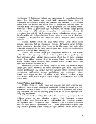6
pembelajaran, (2) keteampilan bertanya dan menerangkan, (3) pemenfaatan berbagai
sumber daya dan kegiatan yang inovatif untuk merangsang belajar siswa, (4)
pengetahuan dan antusiasme terhadap mata pelajaran yang diajarkan, (5) pembentukan
suasana kelas yang kondusif bagi belajar siswa, (6) pengarsipan data yang akurat, (g)
Hubungan Yang sehat dengan siswa, Serta (7) pengelolaan kelas dan disiplin. Kualitas
profesional Meliputi: (1) pelaksanaan tugas diluar kelas, (2) hubungan dengan personil
sekolah yang lain, (3) hubungan masyarakat, (4) pertumbuhan jabatan, (5)
pemenfaatan jasa staf ahli, (6) Pemahaman terhadap perkembangan psikologi siswa,
dan (7) perilaku etik. Hal yang berkaitan dengan kualitas personal yaitu: (1) kesehatan,
percakapan, (3) kerapian dan cara berpakaian, dan (4) ketepatan dalam memenuhi
kewajiban.
Menurut Robbins (1996: 71) yang berhak menilai kinerja adalah atasan
langsung (pimpinan), hal ini dikarenakan pimpinan bertanggung jawab terhadap
kinerja bawahannya. Kemudian rekan kerja, hal ini dikarenakan rekan kerja selalu
berinteraksi sehari-hari dan ini dapat menjadi acuan untuk memberikan penilaian yang
menyeluruh terhadap kinerja seorang guru.
Manfaat dari evaluasi kinerja guru sebagaimana dikemukakan oleh Robbins
(1996: 70) adalah: (1) mengidentifikasi kebutuhan pelatihan dan pengembangan (2)
dapat digunakan sebagi kriterium dalam program seleksi dan (3) dapat digunakan
sebagai dasar alokasi ganjaran. Selain itu evaluasi kinerja guru dapat digunakan
sebagai masukan dalam mengambil suatu keputusan seperti: promosi, transfer (alih
tugas), dan pemutusan hubungan kerja.
Berdasarkan deskripsi teori tentang kinerja di atas maka yang dimaksud dengan
kinerja guru dalam penenlitian ini adalah kemampuan guru dalam melaksanakan
kegiatan pembelajaran yang meliputi menyusun menyusun silabus, menyusun program
pembelajaran, melaksanakan program pembelajaran, dan pelaksanaan evaluasi.
Kinerja guru dalam penelitian ini diukur melalui indikator: membuat rencana
pembelajaran , Melaksanakan kegiatan belajar mengajar , merumuskan tes dan menilai
prestasi siswa.
Konsep Perilaku Kepemimpinan
Perilaku (behavior) adalah wujud dan akualisasi dari sikap seseorang atau
sekelompok orang terhadap suatu situasi atau kondisi. Perilaku dipengaruhi oleh motif
kepentingan. Menurut Ndaraha (2003: 37) bahwa perilaku dipengaruhi oleh kondisi
yang bersumber dari luar diri seseorang yang dalam hal ini adalah lingkungan dari
orang yang bersangkutan.
Menurut Handoko (2003: 298) bahwa bicara perilaku kepemimpinan berarti
berbicara tentang apa yang dilakukan pemimpin efektif, bagaimana pemimpin
mendelegasikan tugas, bagaimana mereka berkomunikasi dan memotivasi bawahan,
dan bagaimana mereka menjalankan tugas. Pendekatan perilaku memusatkan perhatian
pada dua aspek perilaku kepemimpinan yaitu (1) aspek yang menekankan pada fungsi
yang dilakukan pemimpin dalam kelompoknya agar kelompok bekerja secara efektif,
 