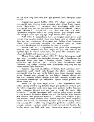 7
dan (2) aspek yang menekankan pada gaya pemimpin dalam hubunganya dengan
bawahan.
Kepemimpinan menurut Robbins (1996: 198) sebagai kemampuan untuk
mempengaruhi suatu kelompok kearah tercapainya tujuan. Sejalan dengan pendapat
tersebut Gibson (1985: 215), menyatakan bahwa kepemimpinan adalah proses
mempengaruhi orang agar mau mencapai tujuan organisasi atau kelompok, pendapat
serupa dikemukakan Hemphill dan Coons dalam Yukl (2007: 97), bahwa
kepemimpinan merupakan perilaku dari seorang individu yang memimpin aktivitas
suatu kelompok kesuatu tujuan yang ingin dicapai bersama (shared goal).
Yukl (2001: 4) mengemukakan bahwa kepemimpinan adalah proses untuk
membuat orang memahami manfaat bekerja sama dengan orang lain sehingga mereka
faham dan mau melakukannya. Kepemimpinan juga diartikan sebagai kemampuan
individu untuk mempengaruhi, memotivasi, dan membuat orang lain mampu
memberikan kontribusinya demi keberhasilan dan efektivitas organisasi.
Menurut Yukl (2007: 8) kepemimpinan adalah proses untuk mempengaruhi
orang lain untuk memahami dan setuju dengan apa yang perlu dilakukan dan
bagaimana tugas itu dilakukan secara efektif, serta proses untuk memfasilitasi upaya
individu dan kolektif untuk mencapai tujuan bersama.
Menurut Stoner dalam Handoko (2003: 294) bahwa kepemimpinan adalah
suatu proses mengarahkan dan memberikan pengaruh pada kegiatan-kegiatan dari
sekelompok anggota yang saling berhubungan tugasnya. Pendapat yang sama
dikemukakan oleh Handoko (2003: 294-295) bahwa kepemimpinan adalah
kemampuan yang dipunyai seseorang untuk mempengaruhi orang-orang lain agar
bekerja mencapai tujuan dan sasaran.
Pengertian yang telah dikemukakan sebelumnya, dapat disimpulkan bahwa
kepemimpinan adalah meliputi suatu hubungan atau adanya seseorang yang
mempengaruhi orang lain, agar mereka bekerja sama kearah pencapaian sasaran
tertentu. Hubungan antara pemimpin dan yang dipimpin bukanlah hubungan satu
arah, tetapi senantiasa terdapat hubungan timbal balik. Seseorang pemimpin harus
mempengaruhi kelompoknya agar menjalankan tugasnya sebagai pemimpin bisa
berjalan dengan baik.
Vroom dan Jago dalam Arsyad (2003: 131-132) mengemukakan bahwa
perilkau seorang pemimpin yang berkaitan dengan gaya pembuatan keputusan yaitu
(1) perilaku menggunakan otoritas yang tinggi, artinya pemimpin membuat keputusan
sendiri berdasarkan informasi serta data yang ia peroleh dari sumber selain
bawahannya; (2) perilaku menggunakan sedikit optoritas, artinya seorang pemimpin
membuat keputusan berdasarkan informasi atau data dari bawahan, tetapi bawahan
tidak dilibatkan dalam pengambilan keputusan; (3) perilaku yang menggunakan gaya
semi konsultatif, artinya pemimpin dalam membuat keputusan setelah memperoleh
informasi dari bawahan, dan memberitahu bawahan secara individu tentang problem
yang dihadapi; (4) perilaku yang menggunakan pendekatan konsultatif, artinya
pemimpin mengambil keputusan setelah memperoleh informasi dari bawahan dan
bawahan diminta atau diajak untuk secara bersama-sama memikirkan pemecahan
 