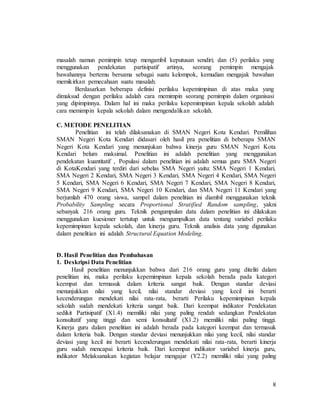 8
masalah namun pemimpin tetap mengambil keputusan sendiri; dan (5) perilaku yang
menggunakan pendekatan partisipatif artinya, seorang pemimpin mengajak
bawahannya bertemu bersama sebagai suatu kelompok, kemudian mengajak bawahan
memikirkan pemecahaan suatu masalah.
Berdasarkan beberapa definisi perilaku kepemimpinan di atas maka yang
dimaksud dengan perilaku adalah cara memimpin seorang pemimpin dalam organisasi
yang dipimpinnya. Dalam hal ini maka perilaku kepemimpinan kepala sekolah adalah
cara memimpin kepala sekolah dalam mengendalikan sekolah.
C. METODE PENELITIAN
Penelitian ini telah dilaksanakan di SMAN Negeri Kota Kendari. Pemilihan
SMAN Negeri Kota Kendari didasari oleh hasil pra penelitian di beberapa SMAN
Negeri Kota Kendari yang menunjukan bahwa kinerja guru SMAN Negeri Kota
Kendari belum maksimal. Penelitian ini adalah penelitian yang menggunakan
pendekatan kuantitatif , Populasi dalam penelitian ini adalah semua guru SMA Negeri
di KotaKendari yang terdiri dari sebelas SMA Negeri yaitu: SMA Negeri 1 Kendari,
SMA Negeri 2 Kendari, SMA Negeri 3 Kendari, SMA Negeri 4 Kendari, SMA Negeri
5 Kendari, SMA Negeri 6 Kendari, SMA Negeri 7 Kendari, SMA Negeri 8 Kendari,
SMA Negeri 9 Kendari, SMA Negeri 10 Kendari, dan SMA Negeri 11 Kendari yang
berjumlah 470 orang siswa, sampel dalam penelitian ini diambil menggunakan teknik
Probability Sampling secara Proportional Stratified Random sampling, yakni
sebanyak 216 orang guru. Teknik pengumpulan data dalam penelitian ini dilakukan
menggunakan kuesioner tertutup untuk mengumpulkan data tentang variabel perilaku
kepemimpinan kepala sekolah, dan kinerja guru. Teknik analisis data yang digunakan
dalam penelitian ini adalah Structural Equation Modeling.
D. Hasil Penelitian dan Pembahasan
1. Deskripsi Data Penelitian
Hasil penelitian menunjukkan bahwa dari 216 orang guru yang diteliti dalam
penelitian ini, maka perilaku kepemimpinan kepala sekolah berada pada kategori
keempat dan termasuk dalam kriteria sangat baik. Dengan standar deviasi
menunjukkan nilai yang kecil, nilai standar deviasi yang kecil ini berarti
kecenderungan mendekati nilai rata-rata, berarti Perilaku kepemimpinan kepala
sekolah sudah mendekati kriteria sangat baik. Dari keempat indikator Pendekatan
sedikit Partisipatif (X1.4) memiliki nilai yang paling rendah sedangkan Pendekatan
konsultatif yang tinggi dan semi konsultatif (X1.2) memiliki nilai paling tinggi.
Kinerja guru dalam penelitian ini adalah berada pada kategori keempat dan termasuk
dalam kriteria baik. Dengan standar deviasi menunjukkan nilai yang kecil, nilai standar
deviasi yang kecil ini berarti kecenderungan mendekati nilai rata-rata, berarti kinerja
guru sudah mencapai kriteria baik. Dari keempat indikator variabel kinerja guru,
indikator Melaksanakan kegiatan belajar mengajar (Y2.2) memiliki nilai yang paling
 