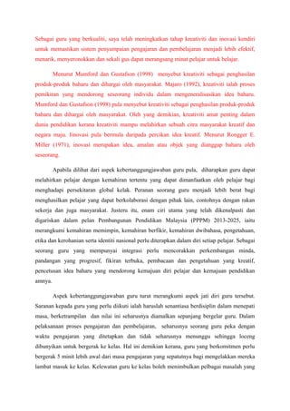 Sebagai guru yang berkualiti, saya telah meningkatkan tahap kreativiti dan inovasi kendiri
untuk memastikan sistem penyampaian pengajaran dan pembelajaran menjadi lebih efektif,
menarik, menyeronokkan dan sekali gus dapat merangsang minat pelajar untuk belajar.
Menurut Mumford dan Gustafson (1998) menyebut kreativiti sebagai penghasilan
produk-produk baharu dan dihargai oleh masyarakat. Majaro (1992), kreativiti ialah proses
pemikiran yang mendorong seseorang individu dalam mengeneralisasikan idea baharu.
Mumford dan Gustafson (1998) pula menyebut kreativiti sebagai penghasilan produk-produk
baharu dan dihargai oleh masyarakat. Oleh yang demikian, kreativiti amat penting dalam
dunia pendidikan kerana kreativiti mampu melahirkan sebuah citra masyarakat kreatif dan
negara maju. Iinovasi pula bermula daripada percikan idea kreatif. Menurut Rongger E.
Miller (1971), inovasi merupakan idea, amalan atau objek yang dianggap baharu oleh
seseorang.
Apabila dilihat dari aspek kebertanggungjawaban guru pula, diharapkan guru dapat
melahirkan pelajar dengan kemahiran tertentu yang dapat dimanfaatkan oleh pelajar bagi
menghadapi persekitaran global kelak. Peranan seorang guru menjadi lebih berat bagi
menghasilkan pelajar yang dapat berkolaborasi dengan pihak lain, contohnya dengan rakan
sekerja dan juga masyarakat. Justeru itu, enam ciri utama yang telah dikenalpasti dan
digariskan dalam pelan Pembangunan Pendidikan Malaysia (PPPM) 2013-2025, iaitu
merangkumi kemahiran memimpin, kemahiran berfikir, kemahiran dwibahasa, pengetahuan,
etika dan kerohanian serta identiti nasional perlu diterapkan dalam diri setiap pelajar. Sebagai
seorang guru yang mempunyai integrasi perlu mencorakkan perkembangan minda,
pandangan yang progresif, fikiran terbuka, pembacaan dan pengetahuan yang kreatif,
pencetusan idea baharu yang mendorong kemajuan diri pelajar dan kemajuan pendidikan
amnya.
Aspek kebertanggungjawaban guru turut merangkumi aspek jati diri guru tersebut.
Saranan kepada guru yang perlu diikuti ialah haruslah senantiasa berdisiplin dalam menepati
masa, berketrampilan dan nilai ini seharusnya diamalkan sepanjang bergelar guru. Dalam
pelaksanaan proses pengajaran dan pembelajaran, seharusnya seorang guru peka dengan
waktu pengajaran yang ditetapkan dan tidak seharusnya menunggu sehingga loceng
dibunyikan untuk bergerak ke kelas. Hal ini demikian kerana, guru yang berkomitmen perlu
bergerak 5 minit lebih awal dari masa pengajaran yang sepatutnya bagi mengelakkan mereka
lambat masuk ke kelas. Kelewatan guru ke kelas boleh menimbulkan pelbagai masalah yang
 