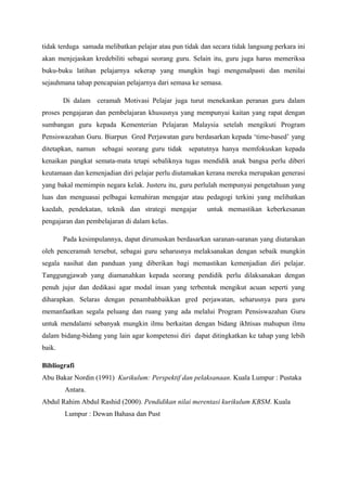 tidak terduga samada melibatkan pelajar atau pun tidak dan secara tidak langsung perkara ini
akan menjejaskan kredebiliti sebagai seorang guru. Selain itu, guru juga harus memeriksa
buku-buku latihan pelajarnya sekerap yang mungkin bagi mengenalpasti dan menilai
sejauhmana tahap pencapaian pelajarnya dari semasa ke semasa.
Di dalam ceramah Motivasi Pelajar juga turut menekankan peranan guru dalam
proses pengajaran dan pembelajaran khususnya yang mempunyai kaitan yang rapat dengan
sumbangan guru kepada Kementerian Pelajaran Malaysia setelah mengikuti Program
Pensiswazahan Guru. Biarpun Gred Perjawatan guru berdasarkan kepada ‘time-based’ yang
ditetapkan, namun sebagai seorang guru tidak sepatutnya hanya memfokuskan kepada
kenaikan pangkat semata-mata tetapi sebaliknya tugas mendidik anak bangsa perlu diberi
keutamaan dan kemenjadian diri pelajar perlu diutamakan kerana mereka merupakan generasi
yang bakal memimpin negara kelak. Justeru itu, guru perlulah mempunyai pengetahuan yang
luas dan menguasai pelbagai kemahiran mengajar atau pedagogi terkini yang melibatkan
kaedah, pendekatan, teknik dan strategi mengajar untuk memastikan keberkesanan
pengajaran dan pembelajaran di dalam kelas.
Pada kesimpulannya, dapat dirumuskan berdasarkan saranan-saranan yang diutarakan
oleh penceramah tersebut, sebagai guru seharusnya melaksanakan dengan sebaik mungkin
segala nasihat dan panduan yang diberikan bagi memastikan kemenjadian diri pelajar.
Tanggungjawab yang diamanahkan kepada seorang pendidik perlu dilaksanakan dengan
penuh jujur dan dedikasi agar modal insan yang terbentuk mengikut acuan seperti yang
diharapkan. Selaras dengan penambahbaikkan gred perjawatan, seharusnya para guru
memanfaatkan segala peluang dan ruang yang ada melalui Program Pensiswazahan Guru
untuk mendalami sebanyak mungkin ilmu berkaitan dengan bidang ikhtisas mahupun ilmu
dalam bidang-bidang yang lain agar kompetensi diri dapat ditingkatkan ke tahap yang lebih
baik.
Bibliografi
Abu Bakar Nordin (1991) Kurikulum: Perspektif dan pelaksanaan. Kuala Lumpur : Pustaka
Antara.
Abdul Rahim Abdul Rashid (2000). Pendidikan nilai merentasi kurikulum KBSM. Kuala
Lumpur : Dewan Bahasa dan Pust
 