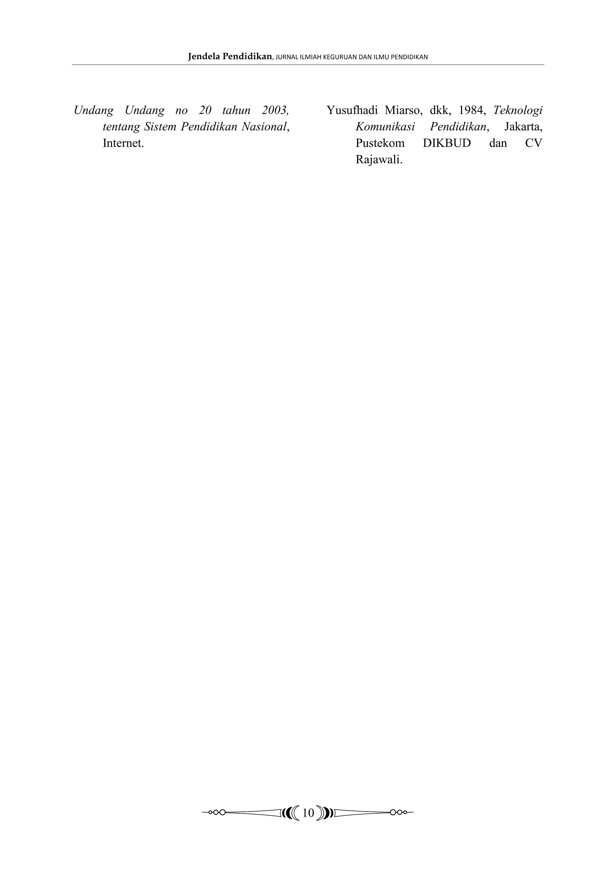Jendela Pendidikan, JURNAL ILMIAH KEGURUAN DAN ILMU PENDIDIKAN




Undang Undang no 20 tahun 2003,                        Yusufhadi Miarso, dkk, 1984, Teknologi
    tentang Sistem Pendidikan Nasional,                     Komunikasi Pendidikan, Jakarta,
    Internet.                                               Pustekom DIKBUD dan CV
                                                            Rajawali.




                                                 10
 