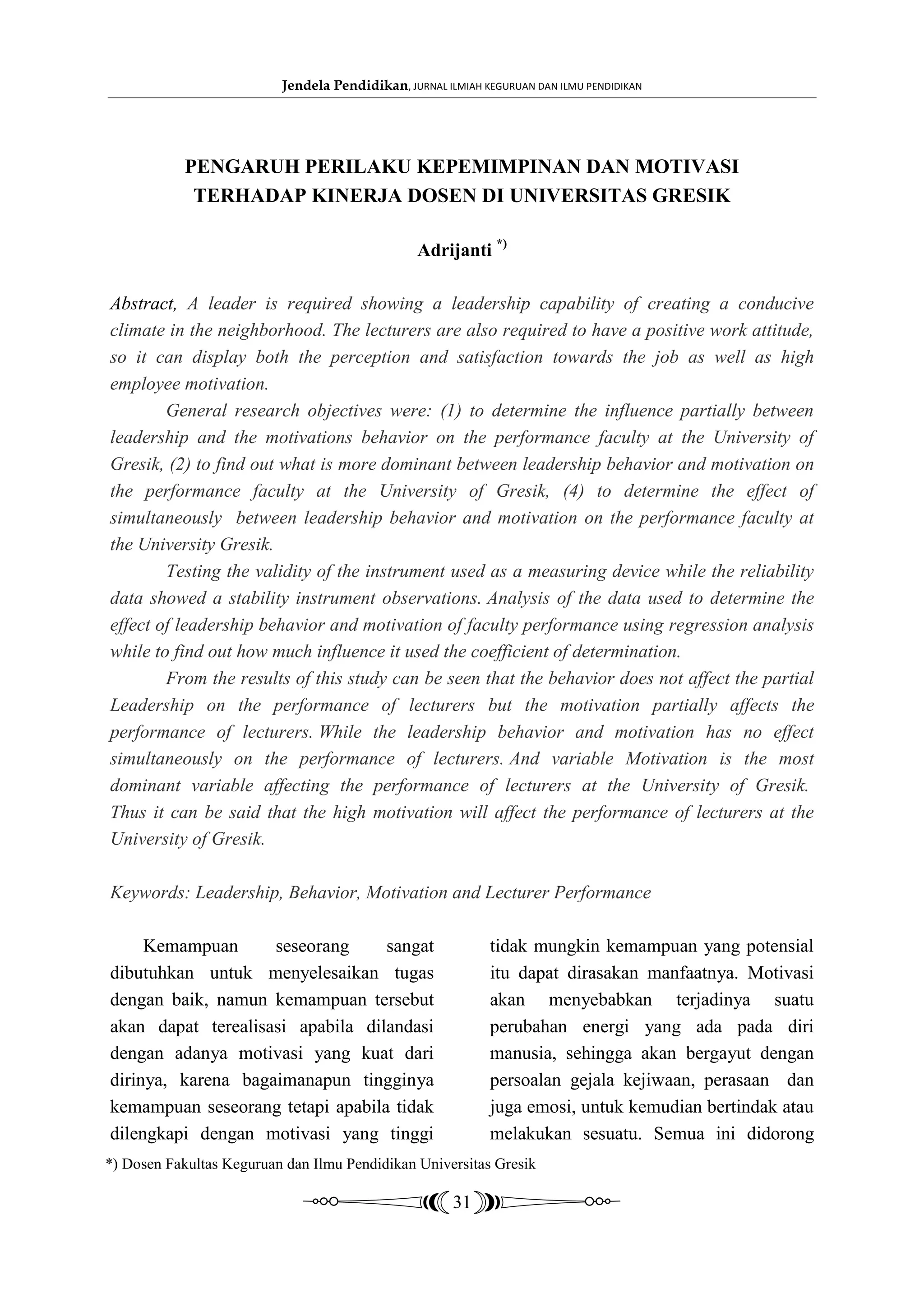 Jendela Pendidikan, JURNAL ILMIAH KEGURUAN DAN ILMU PENDIDIKAN




           PENGARUH PERILAKU KEPEMIMPINAN DAN MOTIVASI
            TERHADAP KINERJA DOSEN DI UNIVERSITAS GRESIK

                                                 Adrijanti *)

Abstract, A leader is required showing a leadership capability of creating a conducive
climate in the neighborhood. The lecturers are also required to have a positive work attitude,
so it can display both the perception and satisfaction towards the job as well as high
employee motivation.
        General research objectives were: (1) to determine the influence partially between
leadership and the motivations behavior on the performance faculty at the University of
Gresik, (2) to find out what is more dominant between leadership behavior and motivation on
the performance faculty at the University of Gresik, (4) to determine the effect of
simultaneously between leadership behavior and motivation on the performance faculty at
the University Gresik.
        Testing the validity of the instrument used as a measuring device while the reliability
data showed a stability instrument observations. Analysis of the data used to determine the
effect of leadership behavior and motivation of faculty performance using regression analysis
while to find out how much influence it used the coefficient of determination.
        From the results of this study can be seen that the behavior does not affect the partial
Leadership on the performance of lecturers but the motivation partially affects the
performance of lecturers. While the leadership behavior and motivation has no effect
simultaneously on the performance of lecturers. And variable Motivation is the most
dominant variable affecting the performance of lecturers at the University of Gresik.
Thus it can be said that the high motivation will affect the performance of lecturers at the
University of Gresik.

Keywords: Leadership, Behavior, Motivation and Lecturer Performance

     Kemampuan      seseorang     sangat                     tidak mungkin kemampuan yang potensial
dibutuhkan untuk menyelesaikan tugas                         itu dapat dirasakan manfaatnya. Motivasi
dengan baik, namun kemampuan tersebut                        akan menyebabkan terjadinya suatu
akan dapat terealisasi apabila dilandasi                     perubahan energi yang ada pada diri
dengan adanya motivasi yang kuat dari                        manusia, sehingga akan bergayut dengan
dirinya, karena bagaimanapun tingginya                       persoalan gejala kejiwaan, perasaan dan
kemampuan seseorang tetapi apabila tidak                     juga emosi, untuk kemudian bertindak atau
dilengkapi dengan motivasi yang tinggi                       melakukan sesuatu. Semua ini didorong
*) Dosen Fakultas Keguruan dan Ilmu Pendidikan Universitas Gresik

                                                       31
 