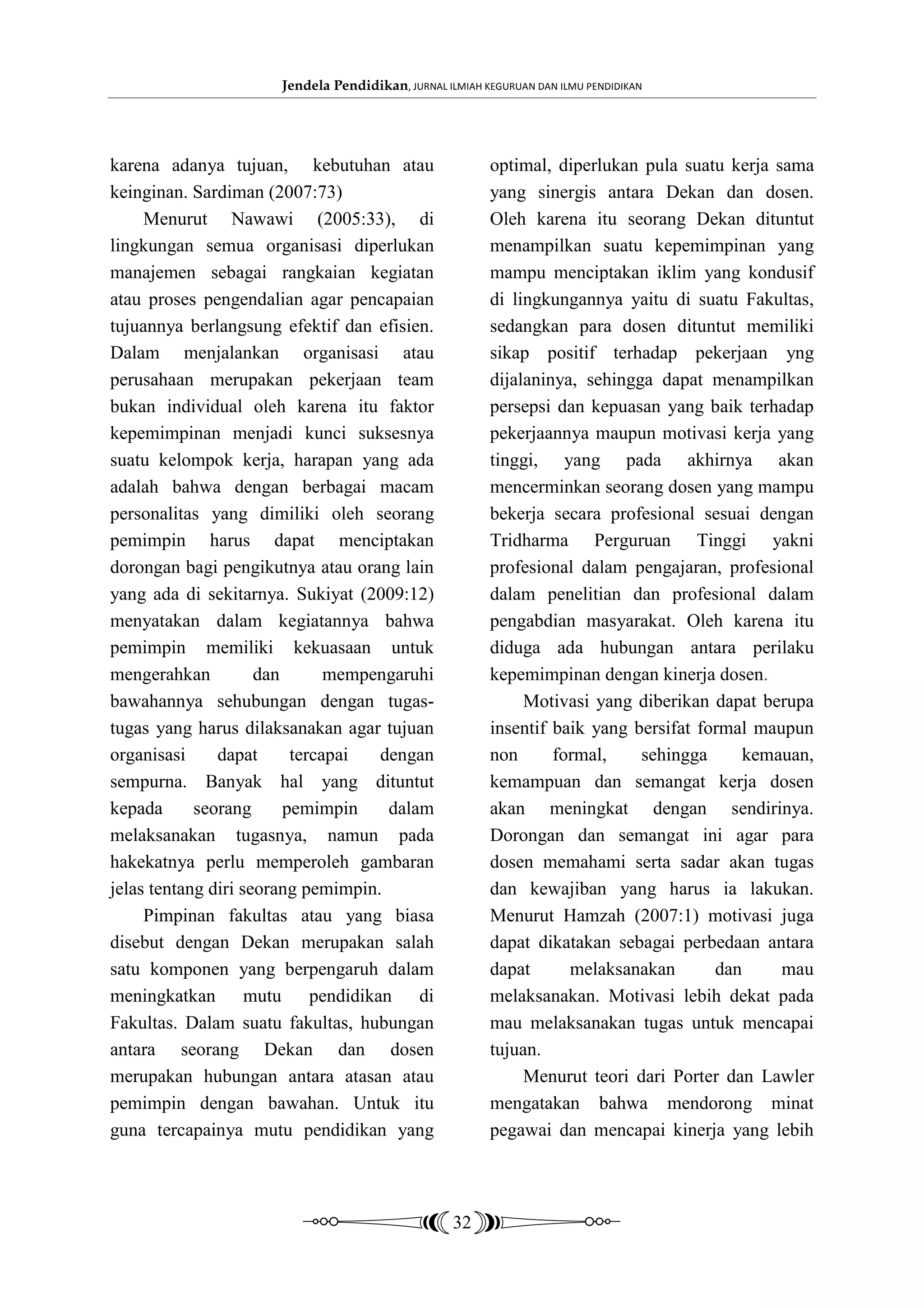 Jendela Pendidikan, JURNAL ILMIAH KEGURUAN DAN ILMU PENDIDIKAN




karena adanya tujuan, kebutuhan atau                     optimal, diperlukan pula suatu kerja sama
keinginan. Sardiman (2007:73)                            yang sinergis antara Dekan dan dosen.
     Menurut Nawawi (2005:33), di                        Oleh karena itu seorang Dekan dituntut
lingkungan semua organisasi diperlukan                   menampilkan suatu kepemimpinan yang
manajemen sebagai rangkaian kegiatan                     mampu menciptakan iklim yang kondusif
atau proses pengendalian agar pencapaian                 di lingkungannya yaitu di suatu Fakultas,
tujuannya berlangsung efektif dan efisien.               sedangkan para dosen dituntut memiliki
Dalam menjalankan organisasi atau                        sikap positif terhadap pekerjaan yng
perusahaan merupakan pekerjaan team                      dijalaninya, sehingga dapat menampilkan
bukan individual oleh karena itu faktor                  persepsi dan kepuasan yang baik terhadap
kepemimpinan menjadi kunci suksesnya                     pekerjaannya maupun motivasi kerja yang
suatu kelompok kerja, harapan yang ada                   tinggi, yang pada akhirnya akan
adalah bahwa dengan berbagai macam                       mencerminkan seorang dosen yang mampu
personalitas yang dimiliki oleh seorang                  bekerja secara profesional sesuai dengan
pemimpin harus dapat menciptakan                         Tridharma Perguruan Tinggi yakni
dorongan bagi pengikutnya atau orang lain                profesional dalam pengajaran, profesional
yang ada di sekitarnya. Sukiyat (2009:12)                dalam penelitian dan profesional dalam
menyatakan dalam kegiatannya bahwa                       pengabdian masyarakat. Oleh karena itu
pemimpin memiliki kekuasaan untuk                        diduga ada hubungan antara perilaku
mengerahkan          dan       mempengaruhi              kepemimpinan dengan kinerja dosen.
bawahannya sehubungan dengan tugas-                           Motivasi yang diberikan dapat berupa
tugas yang harus dilaksanakan agar tujuan                insentif baik yang bersifat formal maupun
organisasi     dapat      tercapai  dengan               non      formal,    sehingga      kemauan,
sempurna. Banyak hal yang dituntut                       kemampuan dan semangat kerja dosen
kepada      seorang      pemimpin    dalam               akan meningkat dengan sendirinya.
melaksanakan tugasnya, namun pada                        Dorongan dan semangat ini agar para
hakekatnya perlu memperoleh gambaran                     dosen memahami serta sadar akan tugas
jelas tentang diri seorang pemimpin.                     dan kewajiban yang harus ia lakukan.
     Pimpinan fakultas atau yang biasa                   Menurut Hamzah (2007:1) motivasi juga
disebut dengan Dekan merupakan salah                     dapat dikatakan sebagai perbedaan antara
satu komponen yang berpengaruh dalam                     dapat      melaksanakan       dan     mau
meningkatkan mutu pendidikan di                          melaksanakan. Motivasi lebih dekat pada
Fakultas. Dalam suatu fakultas, hubungan                 mau melaksanakan tugas untuk mencapai
antara seorang Dekan dan dosen                           tujuan.
merupakan hubungan antara atasan atau                         Menurut teori dari Porter dan Lawler
pemimpin dengan bawahan. Untuk itu                       mengatakan bahwa mendorong minat
guna tercapainya mutu pendidikan yang                    pegawai dan mencapai kinerja yang lebih



                                                   32
 