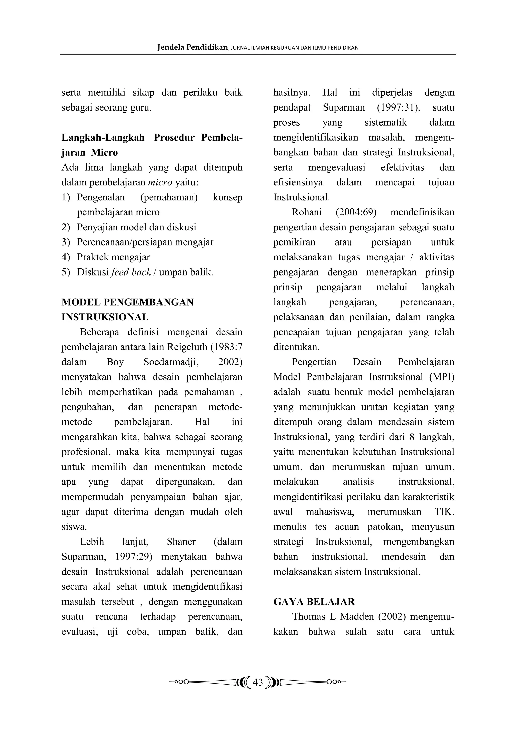 Jendela Pendidikan, JURNAL ILMIAH KEGURUAN DAN ILMU PENDIDIKAN




serta memiliki sikap dan perilaku baik                   hasilnya. Hal ini diperjelas dengan
sebagai seorang guru.                                    pendapat Suparman (1997:31), suatu
                                                         proses      yang      sistematik      dalam
Langkah-Langkah Prosedur Pembela-                        mengidentifikasikan masalah, mengem-
jaran Micro                                              bangkan bahan dan strategi Instruksional,
Ada lima langkah yang dapat ditempuh                     serta mengevaluasi efektivitas dan
dalam pembelajaran micro yaitu:                          efisiensinya dalam mencapai tujuan
1) Pengenalan (pemahaman) konsep                         Instruksional.
    pembelajaran micro                                        Rohani (2004:69) mendefinisikan
2) Penyajian model dan diskusi                           pengertian desain pengajaran sebagai suatu
3) Perencanaan/persiapan mengajar                        pemikiran      atau     persiapan     untuk
4) Praktek mengajar                                      melaksanakan tugas mengajar / aktivitas
5) Diskusi feed back / umpan balik.                      pengajaran dengan menerapkan prinsip
                                                         prinsip pengajaran melalui langkah
MODEL PENGEMBANGAN                                       langkah       pengajaran,      perencanaan,
INSTRUKSIONAL                                            pelaksanaan dan penilaian, dalam rangka
     Beberapa definisi mengenai desain                   pencapaian tujuan pengajaran yang telah
pembelajaran antara lain Reigeluth (1983:7               ditentukan.
dalam      Boy      Soedarmadji,     2002)                    Pengertian     Desain    Pembelajaran
menyatakan bahwa desain pembelajaran                     Model Pembelajaran Instruksional (MPI)
lebih memperhatikan pada pemahaman ,                     adalah suatu bentuk model pembelajaran
pengubahan, dan penerapan metode-                        yang menunjukkan urutan kegiatan yang
metode       pembelajaran.     Hal      ini              ditempuh orang dalam mendesain sistem
mengarahkan kita, bahwa sebagai seorang                  Instruksional, yang terdiri dari 8 langkah,
profesional, maka kita mempunyai tugas                   yaitu menentukan kebutuhan Instruksional
untuk memilih dan menentukan metode                      umum, dan merumuskan tujuan umum,
apa yang dapat dipergunakan, dan                         melakukan        analisis     instruksional,
mempermudah penyampaian bahan ajar,                      mengidentifikasi perilaku dan karakteristik
agar dapat diterima dengan mudah oleh                    awal mahasiswa, merumuskan TIK,
siswa.                                                   menulis tes acuan patokan, menyusun
     Lebih     lanjut,   Shaner     (dalam               strategi Instruksional, mengembangkan
Suparman, 1997:29) menytakan bahwa                       bahan instruksional, mendesain dan
desain Instruksional adalah perencanaan                  melaksanakan sistem Instruksional.
secara akal sehat untuk mengidentifikasi
masalah tersebut , dengan menggunakan                    GAYA BELAJAR
suatu rencana terhadap perencanaan,                          Thomas L Madden (2002) mengemu-
evaluasi, uji coba, umpan balik, dan                     kakan bahwa salah satu cara untuk



                                                   43
 