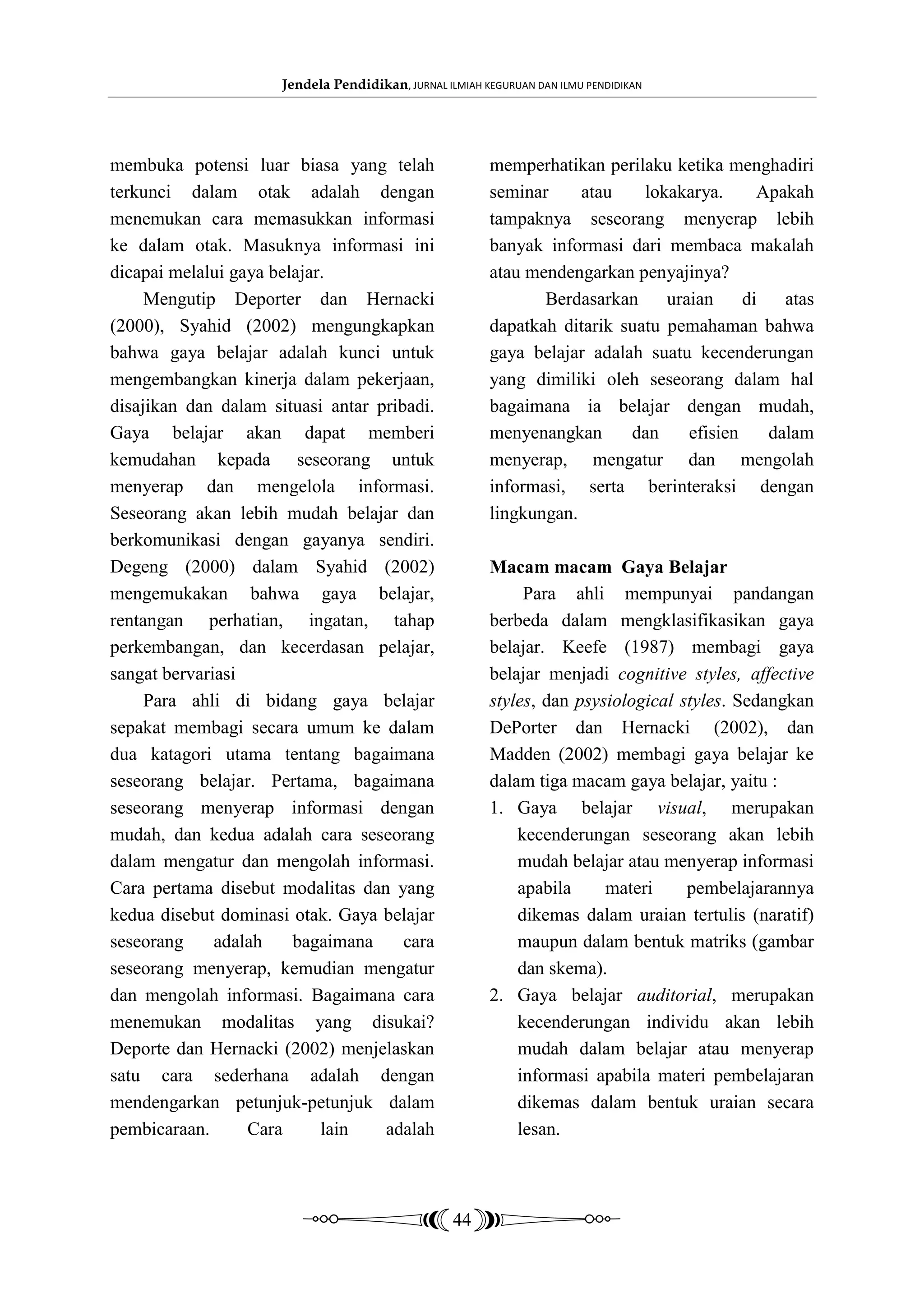 Jendela Pendidikan, JURNAL ILMIAH KEGURUAN DAN ILMU PENDIDIKAN




membuka potensi luar biasa yang telah                    memperhatikan perilaku ketika menghadiri
terkunci dalam otak adalah dengan                        seminar     atau    lokakarya.      Apakah
menemukan cara memasukkan informasi                      tampaknya seseorang menyerap lebih
ke dalam otak. Masuknya informasi ini                    banyak informasi dari membaca makalah
dicapai melalui gaya belajar.                            atau mendengarkan penyajinya?
     Mengutip Deporter dan Hernacki                             Berdasarkan     uraian     di   atas
(2000), Syahid (2002) mengungkapkan                      dapatkah ditarik suatu pemahaman bahwa
bahwa gaya belajar adalah kunci untuk                    gaya belajar adalah suatu kecenderungan
mengembangkan kinerja dalam pekerjaan,                   yang dimiliki oleh seseorang dalam hal
disajikan dan dalam situasi antar pribadi.               bagaimana ia belajar dengan mudah,
Gaya belajar akan dapat memberi                          menyenangkan      dan     efisien    dalam
kemudahan kepada seseorang untuk                         menyerap, mengatur dan mengolah
menyerap dan mengelola informasi.                        informasi, serta berinteraksi dengan
Seseorang akan lebih mudah belajar dan                   lingkungan.
berkomunikasi dengan gayanya sendiri.
Degeng (2000) dalam Syahid (2002)                        Macam macam Gaya Belajar
mengemukakan bahwa gaya belajar,                              Para ahli mempunyai pandangan
rentangan perhatian, ingatan, tahap                      berbeda dalam mengklasifikasikan gaya
perkembangan, dan kecerdasan pelajar,                    belajar. Keefe (1987) membagi gaya
sangat bervariasi                                        belajar menjadi cognitive styles, affective
     Para ahli di bidang gaya belajar                    styles, dan psysiological styles. Sedangkan
sepakat membagi secara umum ke dalam                     DePorter dan Hernacki (2002), dan
dua katagori utama tentang bagaimana                     Madden (2002) membagi gaya belajar ke
seseorang belajar. Pertama, bagaimana                    dalam tiga macam gaya belajar, yaitu :
seseorang menyerap informasi dengan                      1. Gaya belajar visual, merupakan
mudah, dan kedua adalah cara seseorang                       kecenderungan seseorang akan lebih
dalam mengatur dan mengolah informasi.                       mudah belajar atau menyerap informasi
Cara pertama disebut modalitas dan yang                      apabila     materi     pembelajarannya
kedua disebut dominasi otak. Gaya belajar                    dikemas dalam uraian tertulis (naratif)
seseorang     adalah    bagaimana     cara                   maupun dalam bentuk matriks (gambar
seseorang menyerap, kemudian mengatur                        dan skema).
dan mengolah informasi. Bagaimana cara                   2. Gaya belajar auditorial, merupakan
menemukan modalitas yang disukai?                            kecenderungan individu akan lebih
Deporte dan Hernacki (2002) menjelaskan                      mudah dalam belajar atau menyerap
satu cara sederhana adalah dengan                            informasi apabila materi pembelajaran
mendengarkan petunjuk-petunjuk dalam                         dikemas dalam bentuk uraian secara
pembicaraan.      Cara      lain   adalah                    lesan.



                                                   44
 