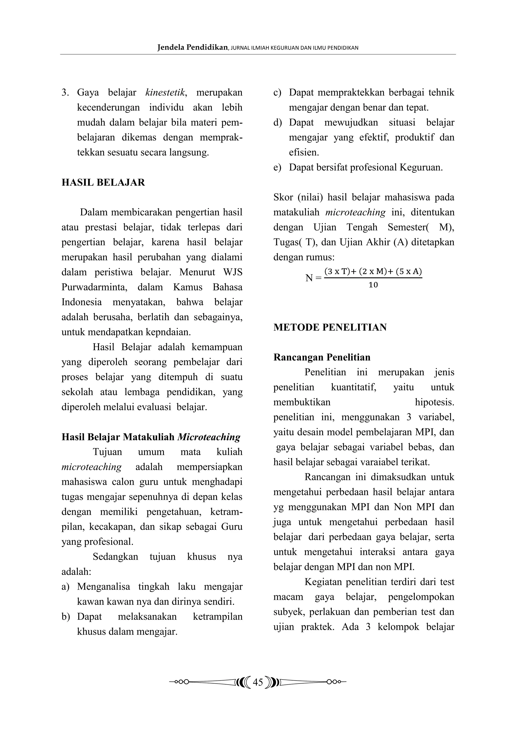 Jendela Pendidikan, JURNAL ILMIAH KEGURUAN DAN ILMU PENDIDIKAN




3. Gaya belajar kinestetik, merupakan                    c) Dapat mempraktekkan berbagai tehnik
   kecenderungan individu akan lebih                        mengajar dengan benar dan tepat.
   mudah dalam belajar bila materi pem-                  d) Dapat mewujudkan situasi belajar
   belajaran dikemas dengan memprak-                        mengajar yang efektif, produktif dan
   tekkan sesuatu secara langsung.                          efisien.
                                                         e) Dapat bersifat profesional Keguruan.
HASIL BELAJAR
                                                         Skor (nilai) hasil belajar mahasiswa pada
    Dalam membicarakan pengertian hasil                  matakuliah microteaching ini, ditentukan
atau prestasi belajar, tidak terlepas dari               dengan Ujian Tengah Semester( M),
pengertian belajar, karena hasil belajar                 Tugas( T), dan Ujian Akhir (A) ditetapkan
merupakan hasil perubahan yang dialami                   dengan rumus:
dalam peristiwa belajar. Menurut WJS
                                                                   N=
Purwadarminta, dalam Kamus Bahasa
Indonesia menyatakan, bahwa belajar
adalah berusaha, berlatih dan sebagainya,
untuk mendapatkan kepndaian.                             METODE PENELITIAN
       Hasil Belajar adalah kemampuan
yang diperoleh seorang pembelajar dari                   Rancangan Penelitian
proses belajar yang ditempuh di suatu                            Penelitian ini merupakan jenis
sekolah atau lembaga pendidikan, yang                    penelitian     kuantitatif,   yaitu      untuk
diperoleh melalui evaluasi belajar.                      membuktikan                         hipotesis.
                                                         penelitian ini, menggunakan 3 variabel,
Hasil Belajar Matakuliah Microteaching                   yaitu desain model pembelajaran MPI, dan
        Tujuan    umum     mata    kuliah                 gaya belajar sebagai variabel bebas, dan
microteaching adalah mempersiapkan                       hasil belajar sebagai varaiabel terikat.
mahasiswa calon guru untuk menghadapi                            Rancangan ini dimaksudkan untuk
tugas mengajar sepenuhnya di depan kelas                 mengetahui perbedaan hasil belajar antara
dengan memiliki pengetahuan, ketram-                     yg menggunakan MPI dan Non MPI dan
pilan, kecakapan, dan sikap sebagai Guru                 juga untuk mengetahui perbedaan hasil
yang profesional.                                        belajar dari perbedaan gaya belajar, serta
        Sedangkan tujuan khusus nya                      untuk mengetahui interaksi antara gaya
adalah:                                                  belajar dengan MPI dan non MPI.
a) Menganalisa tingkah laku mengajar                             Kegiatan penelitian terdiri dari test
    kawan kawan nya dan dirinya sendiri.                 macam gaya belajar, pengelompokan
b) Dapat     melaksanakan     ketrampilan                subyek, perlakuan dan pemberian test dan
    khusus dalam mengajar.                               ujian praktek. Ada 3 kelompok belajar




                                                   45
 