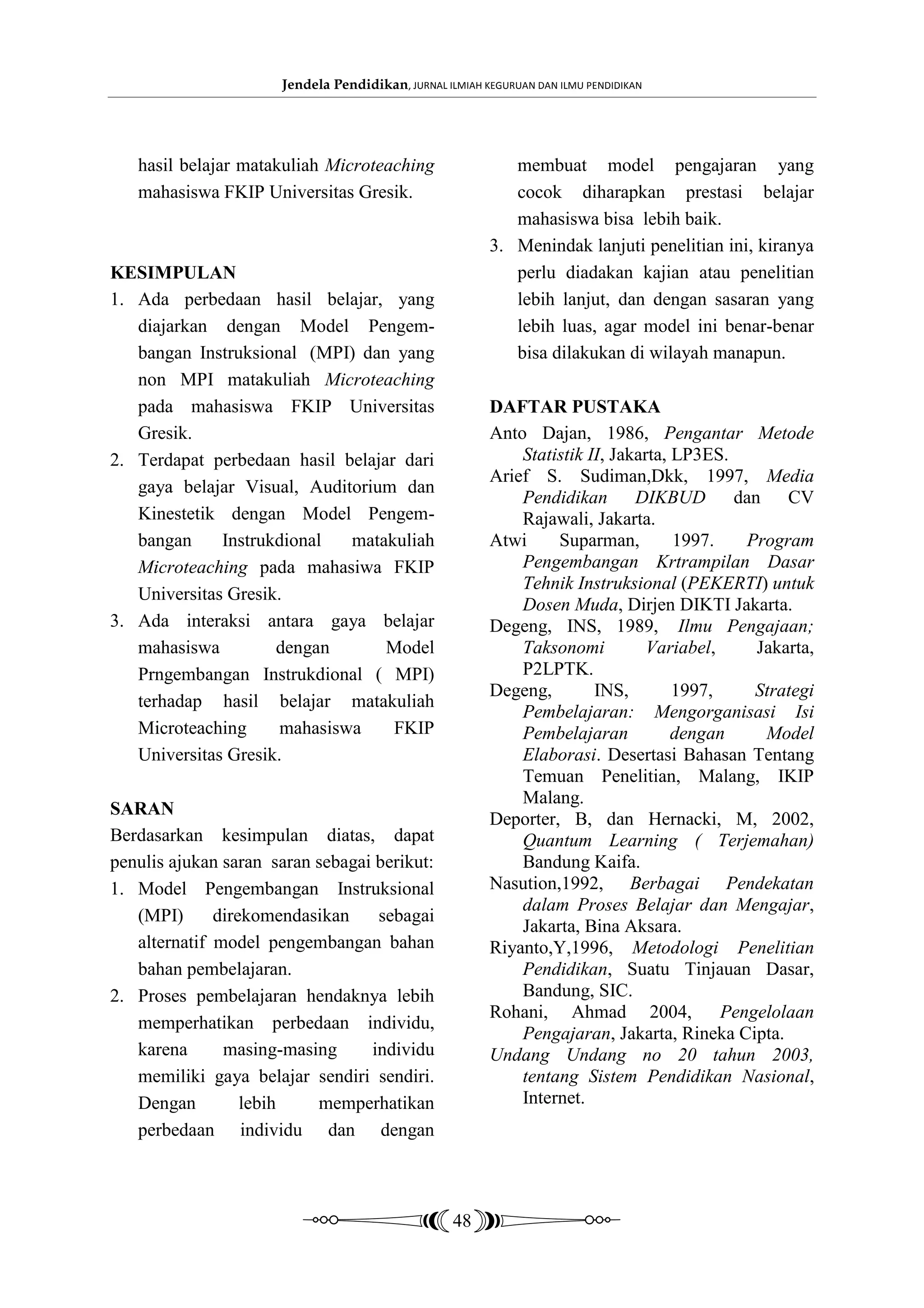 Jendela Pendidikan, JURNAL ILMIAH KEGURUAN DAN ILMU PENDIDIKAN




   hasil belajar matakuliah Microteaching                   membuat model pengajaran yang
   mahasiswa FKIP Universitas Gresik.                       cocok diharapkan prestasi belajar
                                                            mahasiswa bisa lebih baik.
                                                         3. Menindak lanjuti penelitian ini, kiranya
KESIMPULAN                                                  perlu diadakan kajian atau penelitian
1. Ada perbedaan hasil belajar, yang                        lebih lanjut, dan dengan sasaran yang
   diajarkan dengan Model Pengem-                           lebih luas, agar model ini benar-benar
   bangan Instruksional (MPI) dan yang                      bisa dilakukan di wilayah manapun.
   non MPI matakuliah Microteaching
   pada mahasiswa FKIP Universitas                       DAFTAR PUSTAKA
   Gresik.                                               Anto Dajan, 1986, Pengantar Metode
2. Terdapat perbedaan hasil belajar dari                     Statistik II, Jakarta, LP3ES.
                                                         Arief S. Sudiman,Dkk, 1997, Media
   gaya belajar Visual, Auditorium dan
                                                             Pendidikan DIKBUD             dan CV
   Kinestetik dengan Model Pengem-                           Rajawali, Jakarta.
   bangan     Instrukdional   matakuliah                 Atwi     Suparman,         1997.    Program
   Microteaching pada mahasiwa FKIP                          Pengembangan Krtrampilan Dasar
                                                             Tehnik Instruksional (PEKERTI) untuk
   Universitas Gresik.
                                                             Dosen Muda, Dirjen DIKTI Jakarta.
3. Ada interaksi antara gaya belajar                     Degeng, INS, 1989, Ilmu Pengajaan;
   mahasiswa         dengan       Model                      Taksonomi          Variabel,     Jakarta,
   Prngembangan Instrukdional ( MPI)                         P2LPTK.
                                                         Degeng,        INS,        1997,     Strategi
   terhadap hasil belajar matakuliah
                                                             Pembelajaran: Mengorganisasi Isi
   Microteaching      mahasiswa    FKIP                      Pembelajaran           dengan     Model
   Universitas Gresik.                                       Elaborasi. Desertasi Bahasan Tentang
                                                             Temuan Penelitian, Malang, IKIP
                                                             Malang.
SARAN
                                                         Deporter, B, dan Hernacki, M, 2002,
Berdasarkan kesimpulan diatas, dapat                         Quantum Learning ( Terjemahan)
penulis ajukan saran saran sebagai berikut:                  Bandung Kaifa.
1. Model Pengembangan Instruksional                      Nasution,1992, Berbagai Pendekatan
                                                             dalam Proses Belajar dan Mengajar,
   (MPI)      direkomendasikan     sebagai
                                                             Jakarta, Bina Aksara.
   alternatif model pengembangan bahan                   Riyanto,Y,1996, Metodologi Penelitian
   bahan pembelajaran.                                       Pendidikan, Suatu Tinjauan Dasar,
2. Proses pembelajaran hendaknya lebih                       Bandung, SIC.
                                                         Rohani, Ahmad 2004,              Pengelolaan
   memperhatikan perbedaan individu,
                                                             Pengajaran, Jakarta, Rineka Cipta.
   karena      masing-masing      individu               Undang Undang no 20 tahun 2003,
   memiliki gaya belajar sendiri sendiri.                    tentang Sistem Pendidikan Nasional,
   Dengan         lebih    memperhatikan                     Internet.
   perbedaan individu dan dengan



                                                   48
 