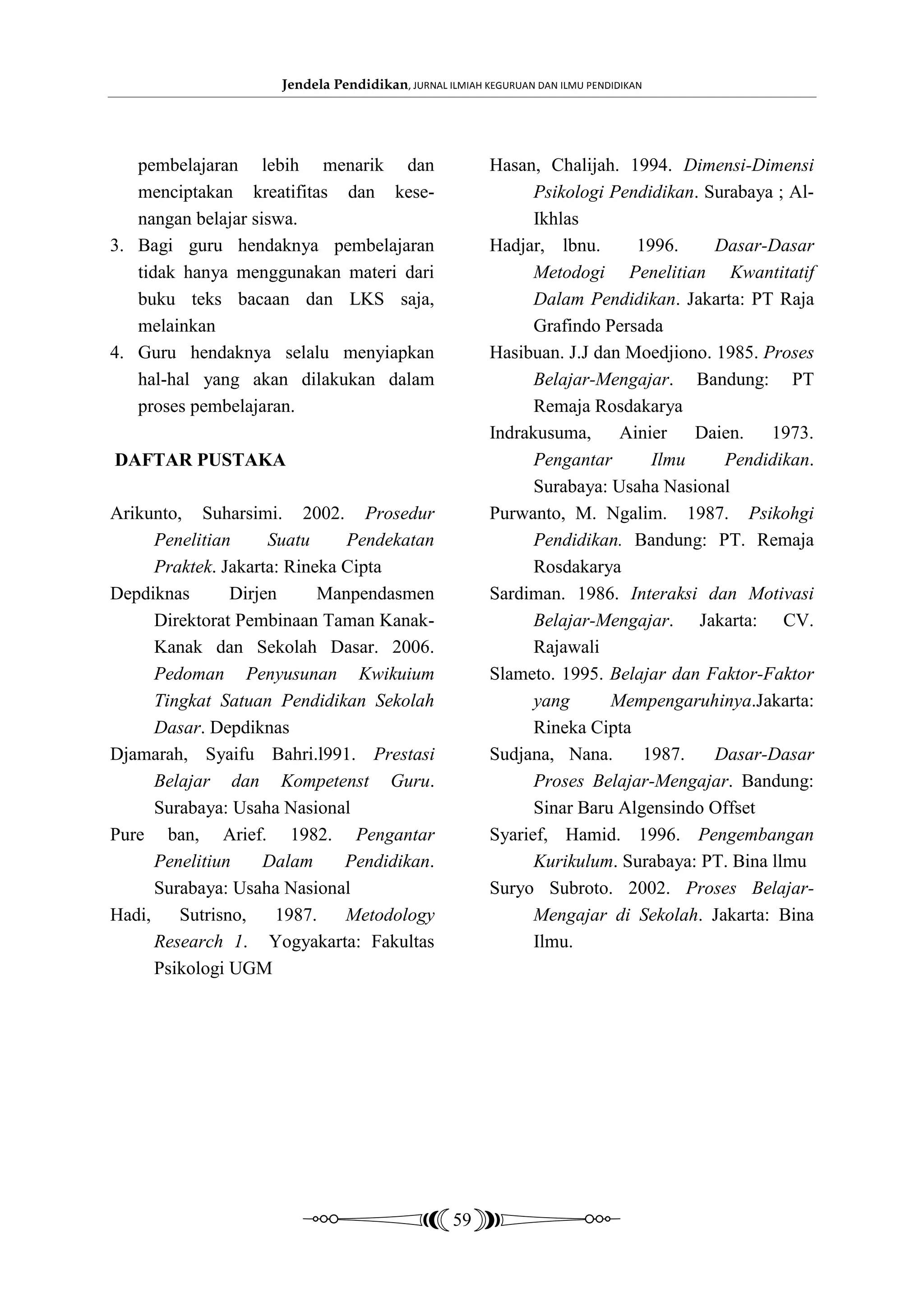 Jendela Pendidikan, JURNAL ILMIAH KEGURUAN DAN ILMU PENDIDIKAN




   pembelajaran lebih menarik dan                        Hasan, Chalijah. 1994. Dimensi-Dimensi
   menciptakan kreatifitas dan kese-                           Psikologi Pendidikan. Surabaya ; Al-
   nangan belajar siswa.                                       Ikhlas
3. Bagi guru hendaknya pembelajaran                      Hadjar, lbnu.      1996.     Dasar-Dasar
   tidak hanya menggunakan materi dari                         Metodogi Penelitian Kwantitatif
   buku teks bacaan dan LKS saja,                              Dalam Pendidikan. Jakarta: PT Raja
   melainkan                                                   Grafindo Persada
4. Guru hendaknya selalu menyiapkan                      Hasibuan. J.J dan Moedjiono. 1985. Proses
   hal-hal yang akan dilakukan dalam                           Belajar-Mengajar. Bandung: PT
   proses pembelajaran.                                        Remaja Rosdakarya
                                                         Indrakusuma,     Ainier   Daien. 1973.
DAFTAR PUSTAKA                                                 Pengantar      Ilmu     Pendidikan.
                                                               Surabaya: Usaha Nasional
Arikunto, Suharsimi. 2002. Prosedur                      Purwanto, M. Ngalim. 1987. Psikohgi
      Penelitian     Suatu     Pendekatan                      Pendidikan. Bandung: PT. Remaja
      Praktek. Jakarta: Rineka Cipta                           Rosdakarya
Depdiknas       Dirjen      Manpendasmen                 Sardiman. 1986. Interaksi dan Motivasi
      Direktorat Pembinaan Taman Kanak-                        Belajar-Mengajar. Jakarta: CV.
      Kanak dan Sekolah Dasar. 2006.                           Rajawali
      Pedoman Penyusunan Kwikuium                        Slameto. 1995. Belajar dan Faktor-Faktor
      Tingkat Satuan Pendidikan Sekolah                        yang      Mempengaruhinya.Jakarta:
      Dasar. Depdiknas                                         Rineka Cipta
Djamarah, Syaifu Bahri.l991. Prestasi                    Sudjana, Nana.      1987.    Dasar-Dasar
      Belajar dan Kompetenst Guru.                             Proses Belajar-Mengajar. Bandung:
      Surabaya: Usaha Nasional                                 Sinar Baru Algensindo Offset
Pure ban, Arief. 1982. Pengantar                         Syarief, Hamid. 1996. Pengembangan
      Penelitiun    Dalam      Pendidikan.                     Kurikulum. Surabaya: PT. Bina llmu
      Surabaya: Usaha Nasional                           Suryo Subroto. 2002. Proses Belajar-
Hadi,    Sutrisno,    1987.    Metodology                      Mengajar di Sekolah. Jakarta: Bina
      Research 1. Yogyakarta: Fakultas                         Ilmu.
      Psikologi UGM




                                                   59
 