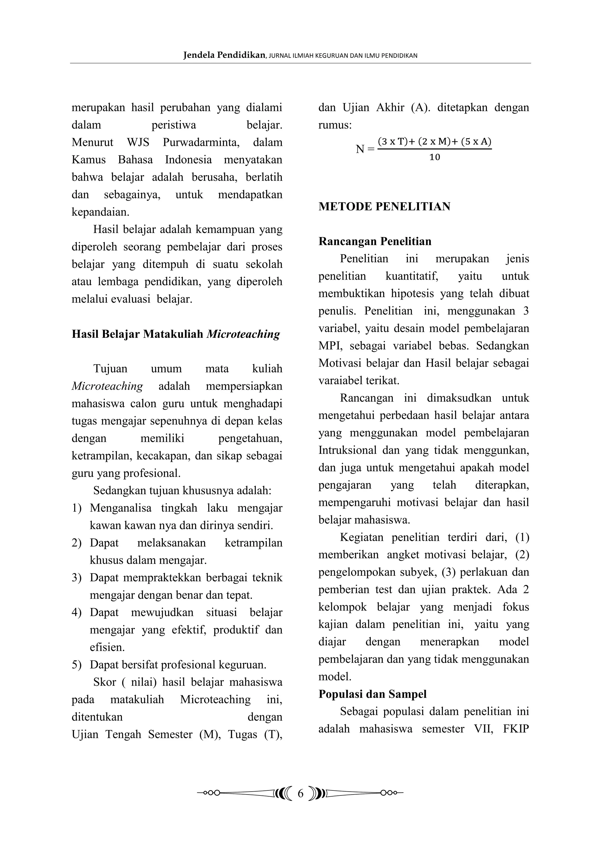 Jendela Pendidikan, JURNAL ILMIAH KEGURUAN DAN ILMU PENDIDIKAN




merupakan hasil perubahan yang dialami                    dan Ujian Akhir (A). ditetapkan dengan
dalam           peristiwa        belajar.                 rumus:
Menurut WJS Purwadarminta, dalam
                                                                    N=
Kamus Bahasa Indonesia menyatakan
bahwa belajar adalah berusaha, berlatih
dan sebagainya, untuk mendapatkan
kepandaian.                                               METODE PENELITIAN
    Hasil belajar adalah kemampuan yang
diperoleh seorang pembelajar dari proses                  Rancangan Penelitian
belajar yang ditempuh di suatu sekolah                         Penelitian ini merupakan jenis
atau lembaga pendidikan, yang diperoleh                   penelitian     kuantitatif,    yaitu     untuk
melalui evaluasi belajar.                                 membuktikan hipotesis yang telah dibuat
                                                          penulis. Penelitian ini, menggunakan 3
Hasil Belajar Matakuliah Microteaching                    variabel, yaitu desain model pembelajaran
                                                          MPI, sebagai variabel bebas. Sedangkan
     Tujuan     umum        mata      kuliah              Motivasi belajar dan Hasil belajar sebagai
Microteaching adalah mempersiapkan                        varaiabel terikat.
mahasiswa calon guru untuk menghadapi                          Rancangan ini dimaksudkan untuk
tugas mengajar sepenuhnya di depan kelas                  mengetahui perbedaan hasil belajar antara
dengan        memiliki         pengetahuan,               yang menggunakan model pembelajaran
ketrampilan, kecakapan, dan sikap sebagai                 Intruksional dan yang tidak menggunkan,
guru yang profesional.                                    dan juga untuk mengetahui apakah model
     Sedangkan tujuan khususnya adalah:                   pengajaran      yang     telah     diterapkan,
1) Menganalisa tingkah laku mengajar                      mempengaruhi motivasi belajar dan hasil
    kawan kawan nya dan dirinya sendiri.                  belajar mahasiswa.
2) Dapat     melaksanakan       ketrampilan                    Kegiatan penelitian terdiri dari, (1)
    khusus dalam mengajar.                                memberikan angket motivasi belajar, (2)
3) Dapat mempraktekkan berbagai teknik                    pengelompokan subyek, (3) perlakuan dan
    mengajar dengan benar dan tepat.                      pemberian test dan ujian praktek. Ada 2
4) Dapat mewujudkan situasi belajar                       kelompok belajar yang menjadi fokus
    mengajar yang efektif, produktif dan                  kajian dalam penelitian ini, yaitu yang
    efisien.                                              diajar    dengan      menerapkan        model
5) Dapat bersifat profesional keguruan.                   pembelajaran dan yang tidak menggunakan
     Skor ( nilai) hasil belajar mahasiswa                model.
pada matakuliah Microteaching ini,                        Populasi dan Sampel
ditentukan                           dengan                    Sebagai populasi dalam penelitian ini
Ujian Tengah Semester (M), Tugas (T),                     adalah mahasiswa semester VII, FKIP




                                                     6
 