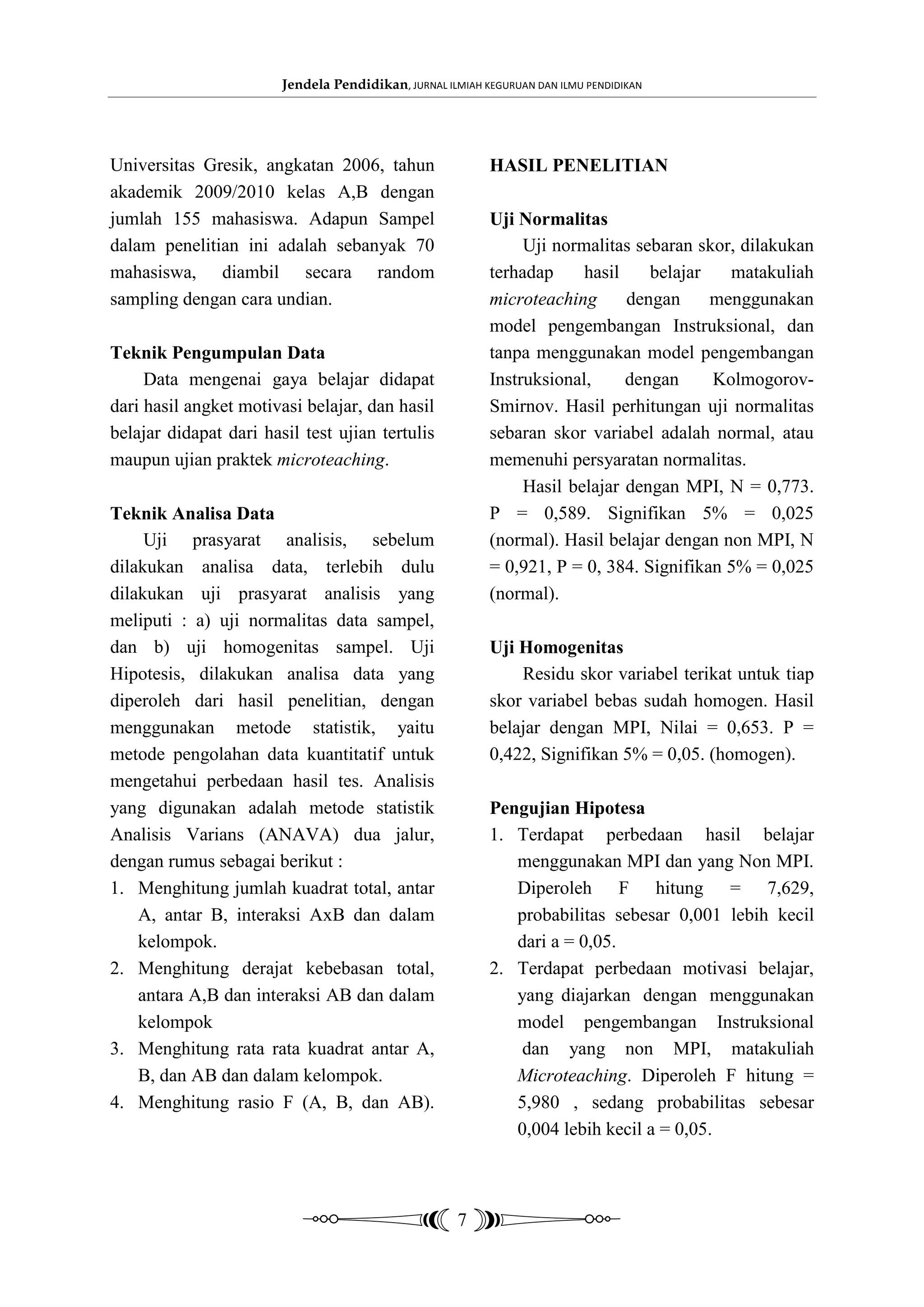 Jendela Pendidikan, JURNAL ILMIAH KEGURUAN DAN ILMU PENDIDIKAN




Universitas Gresik, angkatan 2006, tahun                   HASIL PENELITIAN
akademik 2009/2010 kelas A,B dengan
jumlah 155 mahasiswa. Adapun Sampel                        Uji Normalitas
dalam penelitian ini adalah sebanyak 70                         Uji normalitas sebaran skor, dilakukan
mahasiswa, diambil secara random                           terhadap     hasil    belajar   matakuliah
sampling dengan cara undian.                               microteaching      dengan     menggunakan
                                                           model pengembangan Instruksional, dan
Teknik Pengumpulan Data                                    tanpa menggunakan model pengembangan
     Data mengenai gaya belajar didapat                    Instruksional,     dengan     Kolmogorov-
dari hasil angket motivasi belajar, dan hasil              Smirnov. Hasil perhitungan uji normalitas
belajar didapat dari hasil test ujian tertulis             sebaran skor variabel adalah normal, atau
maupun ujian praktek microteaching.                        memenuhi persyaratan normalitas.
                                                                Hasil belajar dengan MPI, N = 0,773.
Teknik Analisa Data                                        P = 0,589. Signifikan 5% = 0,025
     Uji prasyarat analisis, sebelum                       (normal). Hasil belajar dengan non MPI, N
dilakukan analisa data, terlebih dulu                      = 0,921, P = 0, 384. Signifikan 5% = 0,025
dilakukan uji prasyarat analisis yang                      (normal).
meliputi : a) uji normalitas data sampel,
dan b) uji homogenitas sampel. Uji                         Uji Homogenitas
Hipotesis, dilakukan analisa data yang                         Residu skor variabel terikat untuk tiap
diperoleh dari hasil penelitian, dengan                    skor variabel bebas sudah homogen. Hasil
menggunakan metode statistik, yaitu                        belajar dengan MPI, Nilai = 0,653. P =
metode pengolahan data kuantitatif untuk                   0,422, Signifikan 5% = 0,05. (homogen).
mengetahui perbedaan hasil tes. Analisis
yang digunakan adalah metode statistik                     Pengujian Hipotesa
Analisis Varians (ANAVA) dua jalur,                        1. Terdapat perbedaan hasil belajar
dengan rumus sebagai berikut :                                menggunakan MPI dan yang Non MPI.
1. Menghitung jumlah kuadrat total, antar                     Diperoleh F hitung = 7,629,
    A, antar B, interaksi AxB dan dalam                       probabilitas sebesar 0,001 lebih kecil
    kelompok.                                                 dari a = 0,05.
2. Menghitung derajat kebebasan total,                     2. Terdapat perbedaan motivasi belajar,
    antara A,B dan interaksi AB dan dalam                     yang diajarkan dengan menggunakan
    kelompok                                                  model pengembangan Instruksional
3. Menghitung rata rata kuadrat antar A,                       dan yang non MPI, matakuliah
    B, dan AB dan dalam kelompok.                             Microteaching. Diperoleh F hitung =
4. Menghitung rasio F (A, B, dan AB).                         5,980 , sedang probabilitas sebesar
                                                              0,004 lebih kecil a = 0,05.



                                                      7
 