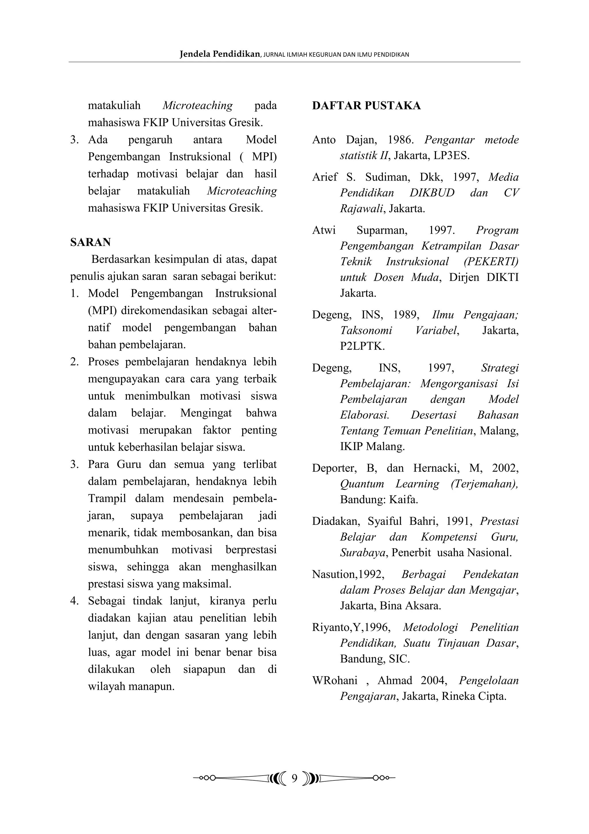 Jendela Pendidikan, JURNAL ILMIAH KEGURUAN DAN ILMU PENDIDIKAN




   matakuliah    Microteaching     pada                  DAFTAR PUSTAKA
   mahasiswa FKIP Universitas Gresik.
3. Ada     pengaruh   antara     Model                   Anto Dajan, 1986. Pengantar metode
   Pengembangan Instruksional ( MPI)                         statistik II, Jakarta, LP3ES.
   terhadap motivasi belajar dan hasil                   Arief S. Sudiman, Dkk, 1997, Media
   belajar matakuliah Microteaching                           Pendidikan DIKBUD dan CV
   mahasiswa FKIP Universitas Gresik.                         Rajawali, Jakarta.
                                                         Atwi       Suparman,    1997.  Program
SARAN                                                            Pengembangan Ketrampilan Dasar
    Berdasarkan kesimpulan di atas, dapat                        Teknik Instruksional (PEKERTI)
penulis ajukan saran saran sebagai berikut:                      untuk Dosen Muda, Dirjen DIKTI
1. Model Pengembangan Instruksional                              Jakarta.
   (MPI) direkomendasikan sebagai alter-                 Degeng, INS, 1989, Ilmu Pengajaan;
   natif model pengembangan bahan                             Taksonomi   Variabel, Jakarta,
   bahan pembelajaran.                                        P2LPTK.
2. Proses pembelajaran hendaknya lebih
                                                         Degeng,     INS,     1997,      Strategi
   mengupayakan cara cara yang terbaik                        Pembelajaran: Mengorganisasi Isi
   untuk menimbulkan motivasi siswa                           Pembelajaran    dengan      Model
   dalam belajar. Mengingat bahwa                             Elaborasi.   Desertasi    Bahasan
   motivasi merupakan faktor penting                          Tentang Temuan Penelitian, Malang,
   untuk keberhasilan belajar siswa.                          IKIP Malang.
3. Para Guru dan semua yang terlibat                     Deporter, B, dan Hernacki, M, 2002,
   dalam pembelajaran, hendaknya lebih                        Quantum Learning (Terjemahan),
   Trampil dalam mendesain pembela-                           Bandung: Kaifa.
   jaran, supaya pembelajaran jadi                       Diadakan, Syaiful Bahri, 1991, Prestasi
   menarik, tidak membosankan, dan bisa                       Belajar dan Kompetensi Guru,
   menumbuhkan motivasi berprestasi                           Surabaya, Penerbit usaha Nasional.
   siswa, sehingga akan menghasilkan
                                                         Nasution,1992, Berbagai Pendekatan
   prestasi siswa yang maksimal.
                                                              dalam Proses Belajar dan Mengajar,
4. Sebagai tindak lanjut, kiranya perlu                       Jakarta, Bina Aksara.
   diadakan kajian atau penelitian lebih
                                                         Riyanto,Y,1996, Metodologi Penelitian
   lanjut, dan dengan sasaran yang lebih
                                                              Pendidikan, Suatu Tinjauan Dasar,
   luas, agar model ini benar benar bisa
                                                              Bandung, SIC.
   dilakukan oleh siapapun dan di
   wilayah manapun.                                      WRohani , Ahmad 2004, Pengelolaan
                                                            Pengajaran, Jakarta, Rineka Cipta.




                                                    9
 