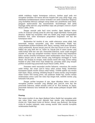 Ibadah Haji dan Problem Istitha’ah:
Pengalaman Muslim Indonesia.

adalah rendahnya tingkat kemampuan endurans, keluhan pegal pada otot
merupakan kelelahan otot karena aktivitas berjalan kaki yang cukup tinggi, yang
diakibatkan ketidakmampuan elemen kontraktil otot untuk melakukan fungsinya
yang disebabkan habisnya cadangan energi dalam otot, penimbunan asam laktat,
gangguan kardiovaskular dan neuromuskular. Keseimbangan faali tubuh
terganggu akibat aktivitas yang berlebihan tanpa ada persiapan endurans (Syarif
Hasan Luthfie, 2010).
Dengan merujuk pada hasil reiset tersebut, dapat dipahami bahwa
istitha’ah badaniah seorang jemaa’ah calon haji sangat diperlukan. Karena pada
dasarnya, ibadah haji merupakan salah satu ibadah yang sangat mengandalkan
ketahanan fisik, selain kemampuan pengetahuan keagamaan soal haji dan
kemampuan materi.
Berdasarkan hal tersebut di atas, sudah seharusnya semua pihak, baik
pemerintah maupun masyarakat yang akan melaksanakan ibadah haji,
memperhatikan problem ketahanan fisik. Hanya, memang, untuk kasus Indonesia,
cukup problematik. Karena banyak jema’ah calon haji berusia di atas 50 tahun,
bahkan ada yang lebih dari itu. Selain itu, banyak pula di antara mereka yang
sudah berhaji lebih dari satu kali. Pemerintah Indonesia, meski sudah mengatur
masalah ini, tetap saja mengalami kesulitan. Karena mereka tetap berpendirian
bahwa mereka memiliki kemampuan untuk melaksanakan rukun Islam ke-5 ini.
Bahkan banyak pula di antara mereka yang berkinginan meninggal di Tanah
Haram. Jika harapan itu tercapai, maka mereka masuk ahli surga, karena sedang
berjihad di jalan Allah lewat ritual ibadah haji. persoalan inilah yang menjadi
problem tersendiri bagi pemerintah (Syarif Hasan Luthfie, 2010).
Sementara untuk masyarakat muslim Indonesia, semestinya jika mereka
sudah berhaji, dan sesuai syari’at hanya sekali seumur hidup, memberikan
kesempatan kepada muslim lainnya untuk berhaji. Terlebih apabila usia mereka
telah lanjut. Hanya, memang, terkadang banyak di antara mereka yang berangkat
dalam kondisi fisik kurang prima, saat pelaksaan ibadah haji, mereka mampu
melaksanakan semua syarat dan rukun haji dengan baik, melebihi mereka yang
berkondisi fisik prima.
Dengan melihat kenyataan di atas, dapat dikatakan bahwa istitha’ah
merupakan problem tersendiri yang dihadapi para jema’ah calon haji dan
pemerintah Indonesia, adalah masalah istitha’ah ini. Kita berharap, ke depan,
pemerintah Indonesia terus berbenah diri untuk menata perhajian menjadi lebih
baik lagi.
Penutup
Dari uraian tersebut di atas dapat dipahami bahwa ibadah haji merupakan salah
satu rukun Islam yang mesti dipenuhi bagi mereka yang berkemampuan
(Istitha’ah). Tidak hanya Istitha’ah Maliah, Amniah, juga Badaniah. Jika ketiga
istitha’ah tersebut terpenuhi, maka seorang muslim telah memilki kewajiban
melaksanakan ibadah haji.

Vol. 1 No. 1 Mei 2013

Jurnal Manajemen Dakwah |

7

 