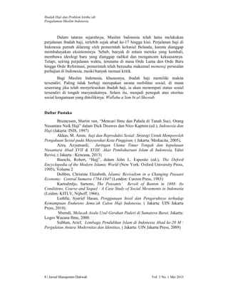 Ibadah Haji dan Problem Istitha’ah:
Pengalaman Muslim Indonesia.

Dalam tataran sejarahnya, Muslim Indonesia telah lama melakukan
perjalanan ibadah haji, terlebih sejak abad ke-17 hingga kini. Perjalanan haji di
Indonesia pernah dilarang oleh pemerintah kolonial Belanda, karena dianggap
membahayakan eksistensinya. Sebab, banyak di antara mereka yang kembali,
membawa ideologi baru yang dianggap radikal dan mengancam kekuasannya.
Tetapi, seiring perjalanan waktu, terutama di masa Orde Lama dan Orde Baru
hingga Orde Reformasi, pemerintah telah berusaha maksimal memenej persoalan
perhajian di Indonesia, meski banyak menuai kritik.
Bagi Muslim Indonesia, khususnya, ibadah haji memiliki makna
tersendiri. Paling tidak berhaji merupakan sarana mobilitas sosial, di mana
seseorang jika telah menyelesaikan ibadah haji, ia akan menempati status sosial
tersendiri di tengah masyarakatnya. Selain itu, menjadi peneguh atas otoritas
social keagamaan yang dimilikinya. Wallahu a’lam bi al-Shawab.

Daftar Pustaka
Bruinessen, Martin van, “Mencari Ilmu dan Pahala di Tanah Suci, Orang
Nusantara Naik Haji” dalam Dick Douwes dan Nico Kaptein (ed.), Indonesia dan
Haji (Jakarta: INIS, 1997)
Akkas, M. Amin, haji dan Reproduksi Sosial: Strategi Untuk Memperoleh
Pengakuan Sosial pada Masyarakat Kota Pinggiran, ( Jakarta: Mediacita, 2005),
Azra, Azyumardi, Jaringan Ulama Timur Tengah dan kepulauan
Nusantara Abad XVII & XVIII: Akar Pembaharuan Islam di Indonesia, Edisi
Revisi, ( Jakarta : Kencana, 2013)
Bianchi, Robert, “Hajj”, dalam John L. Esposito (ed.), The Oxford
Encyclopedia of the Modern Islamic World (New York: Oxford University Press,
1995), Volume 2
Dobbin, Christine Elizabeth, Islamic Revivalism in a Changing Peasant
Economy: Central Sumatra 1784-1847 (London: Curzon Press, 1983)
Kartodirdjo, Sartono, The Peasants’ Revolt of Banten in 1888: Its
Conditions, Course and Sequel : A Case Study of Social Movements in Indonesia
(Leiden: KITLV, Nijhoff, 1966).
Luthfie, Syarief Hasan, Penggunaan Insol dan Pengaruhnya terhadap
Kemampuan Endurens Jema’ah Calon Haji Indonesia, ( Jakarta: UIN Jakarta
Press, 2010).
Murodi, Melacak Asalu Usul Gerakan Paderi di Sumatera Barat, Jakarta:
Logos Wacana Ilmu, 2000.
Subhan, Arief, Lembaga Pendidikan Islam di Indonesia Abad ke-20 M :
Pergulatan Antara Modernitas dan Identitas, ( Jakarta: UIN Jakarta Press, 2009)

8 | Jurnal Manajemen Dakwah

Vol. 1 No. 1 Mei 2013

 