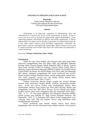 STRATEGI FUNDRASING ZAKAT DAN WAKAF
Hasanudin
Dosen Jurusan Manajemen Dakwah
Fakulats Ilmu Dakwah dan Ilmu Komunikasi
UIN Syarif Hidayatullah Jakarta
Abstrak
Fundraising is an important component in administering alms and
endowments for it ensures the success of the organization of charity. At least it
can be seen as to survive, develop the organization, support independency, create
supporting platform, and initiate an effective and strong organization. A charity
organization is in urgent need to develop it innovation to conduct fundraising, for
it can collect many resources from individual, organization, community, the
government, corporate, and legal body organization. These resources can be used
to support programs and activities that ensure the achievement of organization’s
vision and mission.
Keywords: Strategi, Fundraising, Zakat, Wakaf.

Pendahuluan
Dalam dua dasa warsa terakhir, ada kemajuan yang cukup pesat dalam
fundraising (penggalangan) dana ZIS (Zakat, Infak, dan Shadaqah). Beberapa
lembaga seperti Yayasan Dompet Dhuafa Republika (DD) di Jakarta, Yayasan
Dana Sosial Al-Falah (YDSF) di Surabaya, Yayasan Daarut Tauhid (DT) di
Bandung, Yayasan Baitulmaal Muamalat (BMM) di Jakarta, Pos Keadilan Peduli
Ummat (PKPU) di Jakarta, dan BAZIS (Badan Amil Zakat, Infak, dan Shadaqah)
DKI Jakarta, melakukan penggalangan ZIS secara profesional dan inovatif.
Seperti layaknya lembaga filantropi modern, mereka menggunakan strategi direct
mail, media campaign, special event, dan strategi modern lainnya dalam
menggalang ZIS (Zaim Saidi ; 2003 ; h. xxxiii).
Program fundraising dikemas dengan canggih dan inovatif sehingga
menarik minat masyarakat. Dompet dhuafa, misalnya, meluncurkan program
zakat
on-line dan internet banking yang memungkinkan donatur untuk
membayarkan zakatnya lewat internet atau lewat debet rekening. Mereka juga
menggunakan email atau SMS (Short Message Service) bekerja sama dengan
m-zakat (mobile zakat) untuk menggalang dana dari masyarakat (Zaim Saidi ;
2003 ; h. 73 - 75). Hal serupa dilakukan oleh Baitulmaal Muamalat (BMM),
sebuah yayasan yang didirikan PT. Bank Syariah Muamalat Indonesia, Tbk
(Hasanudin ; 2010 ; h. 2). Sedangkan DPU Daarut Tauhid menggunakan radio
campaign lewat radio MQ dan program televisi yang dikelolanya untuk
menggalang dana masyarakat.
Kesan profesional juga nampak dengan adanya divisi khusus
penggalangan dana atau divisi pemasaran yang menjadi semacam “mesin pencari

Vol. 1 No. 1 Mei 2013

Jurnal Manajemen Dakwah |

9

 