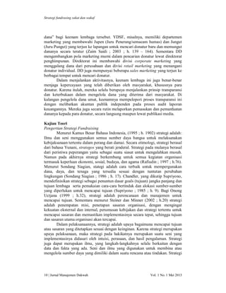 Strategi fundrasing zakat dan wakaf

dana” bagi keenam lembaga tersebut. YDSF, misalnya, memiliki departemen
marketing yang membawahi Jupen (Juru Penerang/semacam humas) dan Jungut
(Juru Pungut) yang terjun ke lapangan untuk mencari donatur baru dan memungut
dananya secara teratur (Zaim Saidi ; 2003 ; h. 139 – 164). Sementara DD
mengembangkan pola marketing murni dalam pencarian donatur lewat direktorat
penghimpunan. Direktorat ini membawahi divisi corporate marketing yang
menggalang dana dari perusahaan dan divisi retail marketing yang menangani
donatur individual. DD juga mempunyai beberapa sales marketing yang terjun ke
berbagai tempat untuk mencari donatur.
Dalam menjalankan aktivitasnya, keenam lembaga ini juga benar-benar
menjaga kepercayaan yang telah diberikan oleh masyarakat, khususnya para
donatur. Karena itulah, mereka selalu berupaya menjalankan prinsip transparansi
dan keterbukaan dalam mengelola dana yang diterima dari masyarakat. Di
kalangan pengelola dana umat, keenamnya mempelopori proses transparansi ini
dengan melibatkan akuntan publik independen pada proses audit laporan
keuangannya. Mereka juga secara rutin melaporkan pemasukan dan pemanfaatan
dananya kepada para donatur, secara langsung maupun lewat publikasi media.
Kajian Teori
Pengertian Strategi Fundraising
Menurut Kamus Besar Bahasa Indonesia, (1995 ; h. 1902) strategi adalah:
Ilmu dan seni menggunakan semua sumber daya bangsa untuk melaksanakan
kebijaksanaan tertentu dalam perang dan damai. Secara etimologi, strategi berasal
dari bahasa Yunani, strategos yang berati jenderal. Strategi pada mulanya berasal
dari peristiwa peperangan yaitu sebagai suatu siasat untuk mengalahkan musuh.
Namun pada akhirnya strategi berkembang untuk semua kegiatan organisasi
termasuk keperluan ekonomi, sosial, budaya, dan agama (Rafiudin ; 1997 ; h.76).
Menurut Sondang Siagian, stategi adalah cara terbaik untuk mempergunakan
dana, daya, dan tenaga yang tersedia sesuai dengan tuntutan perubahan
lingkungan (Sondang Siagian ; 1986 ; h. 17). Chandler, yang dikutip Supriyono,
mendefinisikan strategi sebagai penuntun dasar goals (tujuan) jangka panjang dan
tujuan lembaga serta pemakaian cara-cara bertindak dan alokasi sumber-sumber
yang diperlukan untuk mencapai tujuan (Supriyono ; 1985 ; h. 9). Bagi Onong
Uctjana (1999 ; h.32), strategi adalah perencanaan dan manajemen untuk
mencapai tujuan. Sementara menurut Steiner dan Minner (2002 ; h.20) strategi
adalah penempatan misi, penetapan sasaran organisasi, dengan mengingat
kekuatan eksternal dan internal, perumusan kebijakan dan strategi tertentu untuk
mencapai sasaran dan memastikan implementasinya secara tepat, sehingga tujuan
dan sasaran utama organisasi akan tercapai.
Dalam pelaksanaannya, strategi adalah upaya bagaimana mencapai tujuan
atau sasaran yang ditetapkan sesuai dengan keinginan. Karena strategi merupakan
upaya pelaksanaan, maka strategi pada hakikatnya merupakan suatu seni yang
implementasinya didasari oleh intuisi, perasaan, dan hasil pengalaman. Strategi
juga dapat merupakan ilmu, yang langkah-langkahnya selalu berkaitan dengan
data dan fakta yang ada. Seni dan ilmu yang digunakan untuk membina atau
mengelola sumber daya yang dimiliki dalam suatu rencana atau tindakan. Strategi

10 | Jurnal Manajemen Dakwah

Vol. 1 No. 1 Mei 2013

 