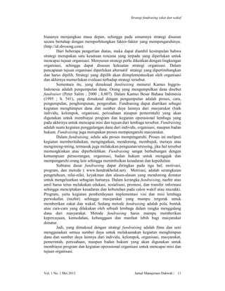 Strategi fundrasing zakat dan wakaf

biasanya menjangkau masa depan, sehingga pada umumnya strategi disusun
secara bertahap dengan memperhitungkan faktor-faktor yang mempengaruhinya.
(http://id.shvoong.com).
Dari beberapa pengertian diatas, maka dapat diambil kesimpulan bahwa
strategi merupakan satu kesatuan rencana yang terpadu yang diperlukan untuk
mencapai tujuan organisasi. Menyusun strategi perlu dikaitkan dengan lingkungan
organisasi, sehingga dapat disusun kekuatan strategi organisasi. Dalam
pencapaian tujuan organisasi diperlukan alternatif strategi yang dipertimbangkan
dan harus dipilih. Strategi yang dipilih akan diimplementasikan oleh organisasi
dan akhirnya memerlukan evaluasi terhadap strategi tersebut.
Sementara itu, yang dimaksud fundraising menurut Kamus InggrisIndonesia adalah pengumpulan dana. Orang yang mengumpulkan dana disebut
fundraiser (Peter Salim ; 2000 ; h.607). Dalam Kamus Besar Bahasa Indonesia
(1995 ; h. 541), yang dimaksud dengan pengumpulan adalah proses, cara,
pengumpulan, penghimpunan, pengerahan. Fundraising dapat diartikan sebagai
kegiatan menghimpun dana dan sumber daya lainnya dari masyarakat (baik
individu, kelompok, organisasi, perusahaan ataupun pemerintah) yang akan
digunakan untuk membiayai program dan kegiatan operasional lembaga yang
pada akhirnya untuk mencapai misi dan tujuan dari lembaga tersebut. Fundraising
adalah suatu kegiatan penggalangan dana dari individu, organisasi, maupun badan
hukum. Fundraising juga merupakan proses mempengaruhi masyarakat.
Dalam fundraising, selalu ada proses mempengaruhi. Proses ini meliputi
kegiatan memberitahukan, mengingatkan, mendorong, membujuk, merayu atau
mengiming-iming, termasuk juga melakukan penguatan/stressing, jika hal tersebut
memungkinkan atau diperbolehkan. Fundraising sangat berhubungan dengan
kemampuan perseorangan, organisasi, badan hukum untuk mengajak dan
mempengaruhi orang lain sehingga menimbulkan kesadaran dan kepedulian.
Subtansi dasar fundraising dapat diringkas pada tiga hal; motivasi,
program, dan metode ( www.hendrakholid.net). Motivasi, adalah serangkaian
pengetahuan, nilai-nilai, keyakinan dan alasan-alasan yang mendorong donatur
untuk mengeluarkan sebagian hartanya. Dalam kerangka fundraising, nazhir atau
amil harus terus melakukan edukasi, sosialisasi, promosi, dan transfer informasi
sehingga menciptakan kesadaran dan kebutuhan pada calon wakif atau muzakki.
Program, yaitu kegiatan pemberdayaan implementasi visi dan misi lembaga
perwakafan (nazhir) sehingga masyarakat yang mampu tergerak untuk
memberikan zakat dan wakaf. Sedang metode fundraising adalah pola, bentuk
atau cara-cara yang dilakukan oleh sebuah lembaga dalam rangka menggalang
dana dari masyarakat. Metode fundraising harus mampu memberikan
kepercayaan, kemudahan, kebanggaan dan manfaat lebih bagi masyarakat
donatur.
Jadi, yang dimaksud dengan strategi fundraising adalah Ilmu dan seni
menggunakan semua sumber daya untuk melaksanakan kegiatan menghimpun
dana dan sumber daya lainnya dari individu, kelompok, organisasi, masyarakat,
pemerintah, perusahaan, maupun badan hukum yang akan digunakan untuk
membiayai program dan kegiatan operasional organisasi untuk mencapai misi dan
tujuan organisasi.

Vol. 1 No. 1 Mei 2013

Jurnal Manajemen Dakwah |

11

 