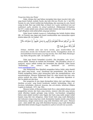 Strategi fundrasing zakat dan wakaf

Pengertian Zakat dan Wakaf
Zakat, ditinjau dari segi bahasa merupakan kata dasar (masdar) dari zaka
yang berarti berkah, tumbuh, bersih, dan baik (Mu’jam Wasith, Juz 1, hal.398).
Sesuatu itu zaka, berarti tumbuh dan berkembang, dan seseorang itu zaka, berarti
orang itu baik. Dari segi istilah fiqh, al-Zakah ism li qadar makhshush min mal
makhshush yajibu sharfuhu ila ashnaf makhshush. (Muhammad Al-Syarbini,
hal.187 ). (zakat adalah suatu sebutan untuk kadar tertentu dari harta tertentu yang
wajib dibagikan untuk pihak-pihak yang juga tertentu).
Zakat berarti tumbuh (numuww), berkembang dan berkah disebut dalam
HR. At-Tirmidzi atau dapat pula berarti membersihkan atau mensucikan seperti
disebut dalam QS. At-Taubah : 103:

            
     
Artinya: Ambillah zakat dari harta mereka, guna membersihkan dan
menyucikan mereka dan berdoalah untuk mereka. Sesungguhnya doamu itu
(menumbuhkan) ketenteraman jiwa bagi mereka. Dan Allah Maha Mendengar
lagi Maha Mengetahui. (QS : At-Taubah/9 : 103).
Zakat juga berarti bertambah (ziyadah). Jika diucapkan, zaka al-zar’,
artinya adalah tanaman itu tumbuh dan bertambah. Jika diucapkan zakaata alnafaqaah, artinya nafkah tumbuh dan bertambah jika diberkati. Zakat berarti
“berkembang”
(an
namaa`)
atau
“pensucian”
(attath-hiir),
(www.semuabisnis.com).
Abu Muhammad Ibnu Qutaibah mengatakan bahwa lafadz zakat diambil
dari zakah yang berarti nama’ (kesuburan dan penambahan). Abu Hasan alWahidi mengatakan bahwa zakat mensucikan harta dan memperbaikinya, serta
menyuburkannya. Menurut Mohammad Daud Ali, zakat berasal dari kata zaka,
artinya tumbuh dan subur. Makna lain dari zaka, sebagaimana digunakan alQur’an adalah suci dari dosa.
Dari pengertian di atas dapat disimpulkan bahwa dari segi bahasa zakat
diartikan an-nama’ yang berarti kesuburan/ tumbuh/ berkembang. Zakat, albarakatu, keberkahan, thaharah, kesucian, dan ash-shalahu, keberesan (Majma
Lughah al-Arabiyah ; 1972 ; hal. 396).
Menurut istilah, al-Mawardi dalam kitab Hawi, zakat adalah sebutan untuk
pengambilan tertentu dari harta yang tertentu, menurut sifat-sifat yang tertentu
untuk diberikan kepada golongan yang tertentu. Asy-Syaukani, mengatakan
bahwa zakat adalah memberi suatu bagian dari harta yang sudah sampai nishab
kepada orang fakir dan sebagainya. Zakat berarti harta yang wajib dikeluarkan
dari kekayaan orang-orang kaya untuk disampaikan kepada mereka yang berhak
menerimanya, dengan aturan-aturan yang telah ditentukan oleh syara’. Menurut
syara’, zakat adalah hak yang telah ditentukan besarnya yang wajib dikeluarkan
pada harta-harta tertentu (haqqun muqaddarun yajibu fi amwalin mu’ayyanah).

12 | Jurnal Manajemen Dakwah

Vol. 1 No. 1 Mei 2013

 
