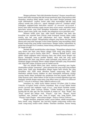 Strategi fundrasing zakat dan wakaf

Dengan perkataan “hak telah ditentukan besarnya“ (haqqun muqaddarun),
berarti zakat tidak mencakup hak-hak berupa pemberian harta yang besarnya tidak
ditentukan, misalnya hibah, hadiah, wasiat, dan wakaf. Dengan perkataan“yang
wajib (dikeluarkan)“ (yajibu), berarti zakat tidak mencangkup hak-hak yang
sifatnya sunnah atau tathawwu’, seperti shadaqah tathawwu’ (sedekah sunah).
Sedangkan ungkapan“pada harta-harta tertentu“ (fi amwaalin mu’ayyanah )
berarti zakat tidak mencakup segala macam harta secara umum, melainkan hanya
harta-harta tertentu yang telah ditetapkan berdasarkan nash-nash syara’ yang
khusus, seperti emas, perak, onta, domba, dan sebagainya (www.gaulislam.com).
Menurut istilah syara' juga, zakat berarti kewajiban atas harta atau
kewajiban atas sejumlah harta tertentu untuk kelompok tertentu dalam waktu
tertentu atau hak yang wajib (dikeluarkan dari) harta. Mazhab Maliki
mendefinisikannya dengan “Mengeluarkan sebagian yang khusus dari harta yang
khusus pula yang telah mencapai nishab (batas kuantitas yang mewajibkan zakat)
kepada orang-orang yang berhak menerimanya. Dengan catatan, kepemilikan itu
penuh dan mencapai hawl (setahun), bukan barang tambang dan bukan pertanian.”
(Al-‘inayah hlm.481).
Mazhab Hanafi mendefinisikan zakat dengan, “Menjadikan sebagian harta
yang khusus dari harta yang khusus sebagai milik orang yang khusus, yang
ditentukan oleh syari’at karena Allah SWT.” Menurut Mazhab Syafi’I, zakat
adalah sebuah ungkapan untuk keluarnya harta atau tubuh sesuai dengan cara
khusus. Sedangkan menurut mazhab Hanbali, zakat ialah hak yang wajib
(dikeluarkan) dari harta yang khusus untuk kelompok yang khusus pula. Yang
dimaksud dengan kelompok khusus adalah delapan kelompok yang diisyaratkan
oleh Allah SWT dalam Al-Quran surat al-Taubah ayat 60.
Dari sini jelaslah bahwa kata zakat, menurut terminologi para fuqaha,
dimaksudkan sebagai “penunaian”, yakni penunaian hak yang wajib yang terdapat
dalam harta. Zakat juga dimaksudkan sebagai bagian harta tertentu dan yang
diwajibkan oleh Allah untuk diberikan kepada orang-orang fakir. Zakat
dinamakan sedekah karena tindakan itu akan menunjukan kebenaran (shidiq)
seorang hamba dalam beribadah dan melakukan keta’atan kepada Allah SWT.
Zakat menurut syara‘ dalam bahasa Al-Qur’an dan as-sunnah digunakan juga kata
shadaqah, berbeda dengan nama-nama yang diberi nama (al-ahkam al-sulthaniah
bab II) :“wilayah al-shadaqat“ (http://labkom.unikom.co.id).
Sementara itu, wakaf secara bahasa menurut Al-Azhari (jilid 9) dalam
Tahdzibu al-Lughah berarti al-habsu (menahan). Kata al-waqf adalah bentuk
masdar (gerund) dari ungkapan waqfu al-syai’, yang berarti menahan sesuatu.
Imam Anatarah, dalam syairnya, berkata: “Untaku tertahan di suatu tempat,
Seolah-olah dia tahu agar aku bisa berteduh di tempat itu”. Kata “Wakaf” atau
“Waqf” berasal dari bahasa Arab “Waqafa”. Asal kata “Waqafa” berarti
“menahan” atau “berhenti” atau “diam di tempat” atau “tetap berdiri. Kata
“Waqafa-Yaqifu-Waqfan” sama artinya dengan “Habasa-Yahbisu-Tahbisan”.
Dengan demikian, pengertian wakaf, secara bahasa, adalah menyerahkan
harta (tanah, uang, bangunan, dan lain-lain) kepada orang-orang miskin--atau
untuk orang-orang miskin--untuk ditahan. Diartikan demikian, karena barang

Vol. 1 No. 1 Mei 2013

Jurnal Manajemen Dakwah |

13

 