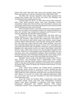 Strategi fundrasing zakat dan wakaf

jadikan harta wakaf, tidak boleh tidak, hanya untuk keperluan agama semata,
bukan untuk keperluan si wakif atau individual lainnya (Abdul Halim, 2005).
Abu Bakar Jabir Al-Jazair mengartikan wakaf sebagai penahanan harta
sehingga harta tersebut tidak bisa diwaris, atau dijual, atau dihibahkan, dan
mendermakan hasilnya kepada penerima zakat.
Sementara dalam UU RI No. 41 Tahun 2004 tentang Wakaf, disebutkan
bahwa wakaf adalah perbuatan hukum wakif untuk memisahkan dan/atau
menyerahkan sebagian harta benda miliknya untuk dimanfaatkan selamanya atau
untuk jangka waktu tertentu sesuai dengan kepentingannya guna keperluan ibadah
dan/atau kesejahteraan umum menurut syariah.
Dalam perspektif ekonomi, wakaf dapat didefinisikan sebagai pengalihan
dana (atau aset lainnya) dari keperluan konsumsi dan menginvestasikannya ke
dalam aset produktif yang menghasilkan pendapatan untuk konsumsi di masa
yang akan datang baik oleh individual ataupun kelompok.
Dari beberapa definisi diatas, mengindikasikan sifat abadi wakaf atau
dengan ungkapan lain, istilah wakaf diterapkan untuk harta benda yang tidak
musnah dan manfaatnya dapat diambil tanpa mengonsumsi harta benda itu
sendiri. Oleh karenanya wakaf identik dengan tanah, kuburan, masjid, langgar,
meskipun adapula wakaf buku-buku, mesin pertanian, binatang ternak, saham dan
aset, serta uang tunai (wakaf tunai/cash waqf). Dengan demikian, secara garis
besar wakaf dapat dibagi dalam dua kategori: Pertama, direct wakaf dimana aset
yang ditahan/diwakafkan dapat menghasilkan manfaat/jasa yang kemudian dapat
digunakan oleh orang banyak (beneficaries) seperti rumah ibadah, sekolah dan
lain-lain. Kedua, adalah wakaf investasi (aset yang diwakafkan digunakan untuk
investasi). Wakaf aset ini dikembangkan untuk menghasilkan produk atau jasa
yang dapat dijual untuk menghasilkan pendapatan, dimana pendapatan tersebut
kemudian digunakan untuk membangun fasilitas-fasilitas umum seperti masjid,
pusat kegiatan umat Islam, dan lain-lain (Farid Wadjdy dan Mursyid, 2007).
Sedangkan menurut istilah, wakaf didefiniskan sebagai berikut: Pertama,
Imam Nawawi, yang bermadzhab Syafi’I, mendefinisikan wakaf dengan:
“Menahan harta yang dapat diambil manfaatnya bukan untuk dirinya, sementara
benda itu tetap ada, dan digunakan manfaatnya untuk kebaikan dan mendekatkan
diri kepada Allah”. Definisi ini dikutip oleh Al-Munawi dalam bukunya, Al-Taisir
(Al-Munawi, 2003).
Kedua, Ahmad Imam Syarkhasi, dari madzhab Hanafi, mendefinisakn
wakaf dengan: Habsul mamluk ‘an al-tamlik min al-ghair, menahan harta dari
jangkauan (kepemilikan) orang lain (Al-Syarkhasi, Jilid 12). Kata mamluk (harta
milik) adalah kata untuk memberikan pembatasan harta yang tidak bisa dianggap
milik. Kalimat ‘an al-tamlik min al-ghair (dari jangkauan (kepemilikan) orang
lain, artinya bahwa harta yang akan diwakafkan itu tidak boleh dimanfaatkan
untuk kepentingan wakif.
Ketiga, Ibn Arafah, dari Madzhab Maliki, mendefinisikan wakaf adalah
memberikan manfaat sesuatu, pada batas waktu keberadaannya, bersamaan
tetapnya wakaf dalam kepemilikan si pemberinya meski hanya perkiraan
(pengandaian) (Muhammad Abid Abdullah Al-Kabasi, 2003). Kalimat
“memberikan manfaat” berarti mengcualikan pemberian barang, seperti hibah.

Vol. 1 No. 1 Mei 2013

Jurnal Manajemen Dakwah |

15

 