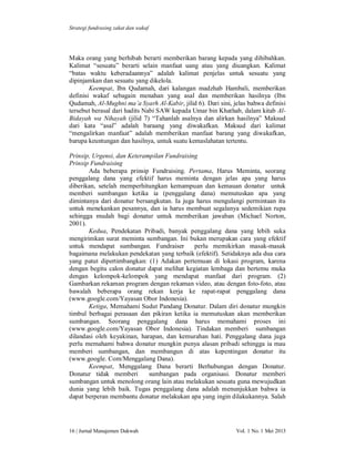 Strategi fundrasing zakat dan wakaf

Maka orang yang berhibah berarti memberikan barang kepada yang dihibahkan.
Kalimat “sesuatu” berarti selain manfaat uang atau yang diuangkan. Kalimat
“batas waktu keberadaannya” adalah kalimat penjelas untuk sesuatu yang
dipinjamkan dan sesuatu yang dikelola.
Keempat, Ibn Qudamah, dari kalangan madzhab Hambali, memberikan
definisi wakaf sebagain menahan yang asal dan memberikan hasilnya (Ibn
Qudamah, Al-Mughni ma’a Syarh Al-Kabir, jilid 6). Dari sini, jelas bahwa definisi
tersebut berasal dari hadits Nabi SAW kepada Umar bin Khathab, dalam kitab AlBidayah wa Nihayah (jilid 7) “Tahanlah asalnya dan alirkan hasilnya” Maksud
dari kata “asal” adalah baraang yang diwakafkan. Maksud dari kalimat
“mengalirkan manfaat” adalah memberikan manfaat barang yang diwakafkan,
barupa keuntungan dan hasilnya, untuk suatu kemaslahatan tertentu.
Prinsip, Urgensi, dan Keterampilan Fundraising
Prinsip Fundraising
Ada beberapa prinsip Fundraising. Pertama, Harus Meminta, seorang
penggalang dana yang efektif harus meminta dengan jelas apa yang harus
diberikan, setelah memperhitungkan kemampuan dan kemauan donatur untuk
memberi sumbangan ketika ia (penggalang dana) memutuskan apa yang
dimintanya dari donatur bersangkutan. Ia juga harus mengulangi permintaan itu
untuk menekankan pesannya, dan ia harus membuat segalanya sedemikian rupa
sehingga mudah bagi donatur untuk memberikan jawaban (Michael Norton,
2001).
Kedua, Pendekatan Pribadi, banyak penggalang dana yang lebih suka
mengirimkan surat meminta sumbangan. Ini bukan merupakan cara yang efektif
untuk mendapat sumbangan. Fundraiser
perlu memikirkan masak-masak
bagaimana melakukan pendekatan yang terbaik (efektif). Setidaknya ada dua cara
yang patut dipertimbangkan: (1) Adakan pertemuan di lokasi program, karena
dengan begitu calon donatur dapat melihat kegiatan lembaga dan bertemu muka
dengan kelompok-kelompok yang mendapat manfaat dari program. (2)
Gambarkan rekaman program dengan rekaman video, atau dengan foto-foto, atau
bawalah beberapa orang rekan kerja ke rapat-rapat penggalang dana
(www.google.com/Yayasan Obor Indonesia).
Ketiga, Memahami Sudut Pandang Donatur. Dalam diri donatur mungkin
timbul berbagai perasaan dan pikiran ketika ia memutuskan akan memberikan
sumbangan. Seorang penggalang dana harus memahami proses ini
(www.google.com/Yayasan Obor Indonesia). Tindakan memberi sumbangan
dilandasi oleh keyakinan, harapan, dan kemurahan hati. Penggalang dana juga
perlu memahami bahwa donatur mungkin punya alasan pribadi sehingga ia mau
memberi sumbangan, dan membangun di atas kepentingan donatur itu
(www.google. Com/Menggalang Dana).
Keempat, Menggalang Dana berarti Berhubungan dengan Donatur.
Donatur tidak memberi
sumbangan pada organisasi. Donatur memberi
sumbangan untuk menolong orang lain atau melakukan sesuatu guna mewujudkan
dunia yang lebih baik. Tugas penggalang dana adalah menunjukkan bahwa ia
dapat berperan membantu donatur melakukan apa yang ingin dilakukannya. Salah

16 | Jurnal Manajemen Dakwah

Vol. 1 No. 1 Mei 2013

 