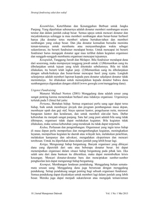 Strategi fundrasing zakat dan wakaf

Kesembilan, Keterlibatan dan Kesungguhan Berbuat untuk Jangka
Panjang. Yang diperlukan sebenarnya adalah donatur memberi sumbangan secara
teratur dan dalam jumlah cukup besar. Semua upaya untuk mencari donatur dan
meyakinkannya sehingga ia mau memberi sumbangan akan benar-benar berhasil
hanya jika donatur terus memberi selama bertahun-tahun dan memberi
sumbangan yang cukup besar. Dan jika donatur kemudian bersedia meminta
teman-temanya untuk membantu atau menyumbangkan waktu sebagai
sukarelawan, itu berarti fundraiser mendapat bonus. Untuk mencapai ini berarti
fundraiser harus mengajak donatur agar mau terlibat dalam kegiatan organisasi
dan sungguh-sungguh membantu organisasi mencapai tujuannya.
Kesepuluh, Tanggung Jawab dan Melapor. Bila fundraiser mendapat dana
dari seseorang, maka mempunyai tanggung jawab untuk: (1)Memastikan uang itu
dibelanjakan untuk tujuan yang telah ditentukn sebelumnya. Bila ini tidak
dilakukan, itu berarti telah ingkar janji. (2)Memastikan uang itu dibelanjakan
dengan sebaik-baiknya dan benar-benar mencapai hasil yang nyata. Langkah
selanjutnya adalah memberi laporan kepada para donatur sekalipun donatur tidak
memintanya. Ini dilakukan untuk menunjukkan kepada donatur bahwa dana
sumbangannya digunakan dengan efektif (www.gooogle.com/menggalang dana).
Urgensi Fundraising
Menurut Michael Norton (2001) Menggalang dana adalah unsur yang
sangat penting karena menentukan berhasil atau tidaknya organisasi. Urgensinya
terletak pada 5 (lima) hal yaitu:
Pertama, Bertahan hidup. Semua organisasi perlu uang agar dapat terus
hidup, baik untuk membiayai proyek dan program pembangunan masa depan,
membayar upah dan gaji staf, biaya operasi kantor, pengeluaran rutin, merawat
bangunan kantor dan kendaraan, dan untuk membeli alat-alat baru. Daftar
kebutuhan itu menjadi sangat panjang. Satu hal yang pasti adalah bila uang tidak
dihimpun, organisasi tidak dapat melakukan kegiatan. Bila kegiatan tidak
dilakukan, maka semua kebutuhan yang mendesak itu tidak dapat terpenuhi.
Kedua, Perluasan dan pengembangan. Organisasai yang ingin terus hidup
di masa depan perlu memperluas dan mengembangkan kegiatan, meningkatkan
layanan, memperluas kegiatan ke daerah atau wilayah lain, melakukan penelitian,
melakukan kampanye dan advokasi, mengadakan eksperimen dan mencari
terobosan. Untuk itu diperlukan dana dalam jumlah yang lebih besar lagi.
Ketiga, Mengurangi hidup bergantung. Banyak organisasi yang dibiayai
dana yang diperoleh dari satu atau beberapa donatur besar. Ini dapat
menempatkan organisasi dalam situasi hidup bergantung pada pihak lain. Jika
salah satu dari dana bantuan itu dihentikan, maka dapat menimbulkan krisis
keuangan. Mencari donatur-donatur baru dan menciptakan sumber-sumber
penghasilan lain dapat mengurangi hidup bergantung.
Keempat, Membangun landasan pendukung. Menggalang bukan sematamata urusan uang. Menggalang dana juga berurusan dengan menggalang
pendukung. Setiap pendukung sangat penting bagi sebuah organisasi fundraiser.
Semua pendukung dapat diyakinkan untuk memberi lagi dalam jumlah yang lebih
besar. Mereka juga dapat menjadi sukarelawan atau mengajak teman-teman

18 | Jurnal Manajemen Dakwah

Vol. 1 No. 1 Mei 2013

 