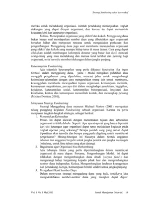 Strategi fundrasing zakat dan wakaf

mereka untuk mendukung organisasi. Jumlah pendukung menunjukkan tingkat
dukungan yang dapat dicapai organisasi, dan karena itu dapat menambah
kekuatan lobi dan kampanye organisasi.
Kelima, Menciptakan organisasi yang efektif dan kokoh. Menggalang dana
bukan hanya soal mendapatkan sumber daya yang dibutuhkan agar organisasi
bertahan hidup dan menyusun rencana untuk mengadakan perluasan dan
pengembangan. Menggalang dana juga soal membantu mewujudkan organisasi
yang efektif dan kokoh yang mampu hidup terus di masa depan. Cara yang dapat
dilakukan adalah membangun kelompok donatur yang besar dan aktif, mencari
orang-orang yang mau mendukung dan merasa turut terlibat dan penting bagi
organisasi, serta bersedia memberi dukungan dalam jangka panjang.
Keterampilan Fundraising
Ada sejumlah keterampilan yang perlu dikuasai fundraiser jika ingin
berhasil dalam menggalang dana, yaitu : Mulai mengikuti pelatihan atau
menggali pengalaman yang diperlukan, mencari jalan untuk mengimbangi
kelemahan-kelemahan dengan cara mengerahkan orang lain untuk membantu,
kesungguhan membantu mewujudkan tujuan organisasi, kemampuan meminta,
kemampuan meyakinkan, percaya diri dalam menghadapi penolakan, kegigihan,
kejujuran, keterampilan sosial, keterampilan berorganisasi, imajinasi dan
kreativitas, kontak dan kemampuan menambah kontak, dan menangkap peluang
(Michael Norton, 2001).
Menyusun Strategi Fundraising
Strategi Menggalang dana menurut Michael Norton (2001) merupakan
tulang punggung kegiatan Fundraising sebuah organisasi. Karena itu perlu
menyusun langkah-langkah strategis, sebagai berikut:
1. Menentukan Kebutuhan
Proses ini dapat diawali dengan menentukan tujuan dan kebutuhan
organisasi terlebih dahulu. Seperti: Apa syarat-syarat yang harus dipenuhi
dari sisi keuangan agar organisasi dapat terus melakukan kegiatan pada
tingkat operasi yang sekarang? Berapa jumlah uang yang sudah dapat
dipastikan akan tersedia dan berapa yang perlu digalang untuk membiayai
pengeluaran? Hitung-hitungan ini biasanya dalam bentuk anggaran
tahunan dan anggaran bergulir untuk jangka pendek dan jangka menengah
(misalnya, untuk lima tahun yang akan datang).
2. Bagaimana agar Organisasi bisa Berkembang
Ada beberapa faktor yang perlu dipertimbangkan dalam membiayai
organisasi di masa depan: Pertama, Pengembangan Modal. Ini dapat
dilakukan dengan mengembangkan dana abadi (corpus funds) dan
mengurangi hidup bergantung kepada pihak luar dan mengembangkan
sumber dana independen. Kedua, Mengembangkan landasan keanggotaan
dan pendukung. Ketiga, Kemampuan berdiri sendiri untuk jangka panjang.
3. Mengidentifikasi Sumber Daya
Dalam menyusun strategi menggalang dana yang baik, sebaiknya kita
mengidentifikasi sumber-sumber dana yang mungkin dapat digali:

Vol. 1 No. 1 Mei 2013

Jurnal Manajemen Dakwah |

19

 