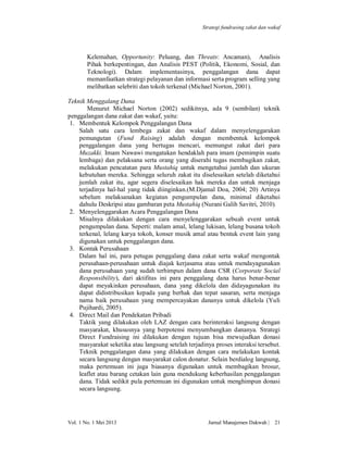 Strategi fundrasing zakat dan wakaf

Kelemahan, Opportunity: Peluang, dan Threats: Ancaman), Analisis
Pihak berkepentingan, dan Analisis PEST (Politik, Ekonomi, Sosial, dan
Teknologi). Dalam implementasinya, penggalangan dana dapat
memanfaatkan strategi pelayanan dan informasi serta program selling yang
melibatkan selebriti dan tokoh terkenal (Michael Norton, 2001).
Teknik Menggalang Dana
Menurut Michael Norton (2002) sedikitnya, ada 9 (sembilan) teknik
penggalangan dana zakat dan wakaf, yaitu:
1. Membentuk Kelompok Penggalangan Dana
Salah satu cara lembega zakat dan wakaf dalam menyelenggarakan
pemungutan (Fund Raising) adalah dengan membentuk kelompok
penggalangan dana yang bertugas mencari, memungut zakat dari para
Muzakki. Imam Nawawi mengatakan hendaklah para imam (pemimpin suatu
lembaga) dan pelaksana serta orang yang diserahi tugas membagikan zakat,
melakukan pencatatan para Mustahiq untuk mengetahui jumlah dan ukuran
kebutuhan mereka. Sehingga seluruh zakat itu diselesaikan setelah diketahui
jumlah zakat itu, agar segera diselesaikan hak mereka dan untuk menjaga
terjadinya hal-hal yang tidak diinginkan.(M.Djamal Doa, 2004; 20) Artinya
sebelum melaksanakan kegiatan pengumpulan dana, minimal diketahui
dahulu Deskripsi atau gambaran peta Mustahiq (Nurani Galih Savitri, 2010).
2. Menyelenggarakan Acara Penggalangan Dana
Misalnya dilakukan dengan cara menyelenggarakan sebuah event untuk
pengumpulan dana. Seperti: malam amal, lelang lukisan, lelang busana tokoh
terkenal, lelang karya tokoh, konser musik amal atau bentuk event lain yang
digunakan untuk penggalangan dana.
3. Kontak Perusahaan
Dalam hal ini, para petugas penggalang dana zakat serta wakaf mengontak
perusahaan-perusahaan untuk diajak kerjasama atau untuk mendayagunakan
dana perusahaan yang sudah terhimpun dalam dana CSR (Corporate Social
Responsibility), dari aktifitas ini para penggalang dana harus benar-benar
dapat meyakinkan perusahaan, dana yang dikelola dan didayagunakan itu
dapat didistribusikan kepada yang berhak dan tepat sasaran, serta menjaga
nama baik perusahaan yang mempercayakan dananya untuk dikelola (Yuli
Pujihardi, 2005).
4. Direct Mail dan Pendekatan Pribadi
Taktik yang dilakukan oleh LAZ dengan cara berinteraksi langsung dengan
masyarakat, khususnya yang berpotensi menyumbangkan dananya. Strategi
Direct Fundraising ini dilakukan dengan tujuan bisa mewujudkan donasi
masyarakat seketika atau langsung setelah terjadinya proses interaksi tersebut.
Teknik penggalangan dana yang dilakukan dengan cara melakukan kontak
secara langsung dengan masyarakat calon donatur. Selain berdialog langsung,
maka pertemuan ini juga biasanya digunakan untuk membagikan brosur,
leaflet atau barang cetakan lain guna mendukung keberhasilan penggalangan
dana. Tidak sedikit pula pertemuan ini digunakan untuk menghimpun donasi
secara langsung.

Vol. 1 No. 1 Mei 2013

Jurnal Manajemen Dakwah |

21

 