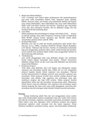 Strategi fundrasing zakat dan wakaf

5. Buletin dan Media Publikasi
LAZ ( Lembaga Amil Zakat) dalam perjalanannya dan perkembangannya
juga perlu untuk menerbitkan bulletin, buku, kampanye Zakat, spanduk,
Banner, menyewa Space satu lembar yang menjelaskan aktifitas dan kegitan
yang sedang dilaksanakan, akan dilaksanakan dan yang sudah dilaksanakan
dalam suatu surat kabar nasional, dan lain-lain. Tujuannya agar masyarakat
awam tahu akan pentingnya berzakat. Hal ini dilakukan dengan dua hal;
membuat berita dan memasang iklan.
6. Auto Debet
Dalam perjalanan dan perkembangan Lembaga Amil Zakat (LAZ)
dewasa
ini banyak lembaga yang sudah mempunyai rekening sendiri di Bank-Bank
Milik BUMN maupun Swasta, tujuannya agar Muzakki mudah dalam
menyalurkan zakatnya (Zaim saidi dll, 2006).
7. M-Zakat/SMS Zakat
Beberapa LAZ saat ini sudah ada fasilitas pembayaran zakat melalui Short
Massage Service (SMS), contohnya BAZNAS Dompet Dhuafa Republika,
LAZ Indosat, Telkomsel dan lain-lain. Fasilitas ini memberikan kemudahan
bagi para penggunadan penikmat telpon selular untuk berinfaq dan berzakat,
secara otomatis para penikmat telpon selular yang menggunakan fasilitas ini
akan berkurang saldo pulsanya.
8. Telefundraising
yaitu teknik penggalangan dana yang dilakukan dengan cara melakukan
kontak telepon kepada masyarakat calon donatur. Telepon iniumumnya
dilakukan sebagai follow up dari surat yang telah dilakukan atau pertemuan
yang pernah dilakukan.
9. Kerjasama Program
Yaitu taktik yang dilakukan oleh LAZ dengan cara bekerjasama dengan
organisasi atau perusahaan pemilik dana. Dalam hal ini LAZ mengajukan
proposal kegiatan kepada sebuah organisasi atau perusahaan. Proposal
tersebut dipresentasikan di hadapan personil yang mewakili organisasi atau
perusahaan. Dalam proposal tersebut harus termuat manfaat proposal bagi
masyarakat yang dibantu, bagi organisasi atau perusahaan yang akan
membiayai program dan bagi LSM tersebut. Dalam proposal tersebut
digambarkan sekilas hak dan kewajiban masing-masing pihak. Mekanisme
bentuk donasi yang bisa dilakukan oleh organisasi atau perusahaan seperti
bantuan langsung dari dana sosial yang sudah dianggarkan, penyisihan laba
perusahaan atau dari potongan setiap transaksi belanja konsumen perusahan.
Penutup
Strategi fundraising adalah Ilmu dan seni menggunakan semua sumber
daya untuk melaksanakan kegiatan menghimpun dana dan sumber daya lainnya
dari individu, kelompok, organisasi, masyarakat, pemerintah, perusahaan, maupun
badan hukum yang akan digunakan untuk membiayai program dan kegiatan
operasional organisasi untuk mencapai misi dan tujuan organisasi. Setiap
fundraiser hendaknya memahami prinsip, urgensi, dan keterampilan fundraising.

22 | Jurnal Manajemen Dakwah

Vol. 1 No. 1 Mei 2013

 