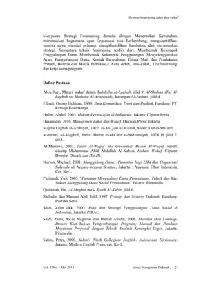 Strategi fundrasing zakat dan wakaf

Menyusun Strategi Fundraising dimulai dengan Menentukan Kebutuhan,
merumuskan bagaimana agar Organisasi bisa Berkembang, mengidentifikasi
sumber daya, menilai peluang, mengidentifikasi hambatan, dan merumuskan
strategi. Sementara teknis fundraising terdiri dari: Membentuk Kelompok
Penggalangan Dana, Membentuk Kelompok Penggalangan, Menyelenggarakan
Acara Penggalangan Dana, Kontak Perusahaan, Direct Mail dan Pendekatan
Pribadi, Buletin dan Media Publikasi,e Auto debet, sms-Zakat, Telefundraisng,
dan kerja sama program.

Daftar Pustaka
Al-Azhari, Materi wakaf dalam Tahdzibu al-Lughah, jilid 9. Al-Shahah (Taj AlLughah wa Shahahu Al-Arabiyyah), karangan Al-Jauhari, jilid 4
Efendi, Onong Uchjana, 1999. Ilmu Komunikasi Teori dan Praktek, Bandung: PT.
Remaja Rosdakarya.
Halim, Abdul, 2005. Hukum Perwakafan di Indonesia, Jakarta: Ciputat Press.
Hasanudin, 2010. Manajemen Zakat dan Wakaf, Dakwah Press: Jakarta.
Majma Lughah al-Arabiyah, 1972. al-Mu’jam al-Wasith, Mesir: Dar el-Ma’arif.
Mathrazi, al-Maghrib, India: Dairat al-Ma’arif al-Nidzamiyah, 1328 H, jilid 2,
cet.I.
Al-Munawi, 2003. Taisir Al-Wuquf ‘ala Gawamidi Ahkam Al-Wuquf, seperti
dikutip Muhammad Abid Abdullah Al-Kabisi, Hukum Wakaf, Ciputat:
Dompet Dhuafa dan IIMaN.
Norton, Michael, 2001. Menggalang Dana; Penuntun bagi LSM dan Organisasi
Sukerela di Negara-negara Selatan, Jakarta : Yayasan Obor Indonesia,
Cet. Ke-1.
Pujihardi, Yuli, 2005. “Panduan Menggalang Dana Perusahaan; Teknik dan Kiat
Sukses Menggalang Dana Sosial Perusahaan” Jakarta: Piramedia.
Qudamah, Ibn, Al-Mughni ma’a Syarh Al-Kabir, jilid 6.
Rafiudin dan Maman Abd. Jalil, 1997. Prinsip dan Strategi Dakwah, Bandung:
Pustaka Setia.
Saidi, Zaim dkk, 2003. Pola dan Strategi Penggalangan Dana Sosial di
Indonesia, Jakarta: PIRAC.
Saidi, Zaim, As’ad Nugroho dan Hamid Abidin, 2006. Merebut Hati Lembaga
Donor; Kiat Sukses Pengembangan Program; Manual dan Panduan
Menyusun Proposal dengan Teknik Analisis Kerangka Logis, Jakarta:
Piramedia.
Salim, Peter, 2000. Salim’s Ninth Collegiate English- Indonesian Dictionary,
Jakarta: Modern English Press, cet. Ke-1.

Vol. 1 No. 1 Mei 2013

Jurnal Manajemen Dakwah |

23

 