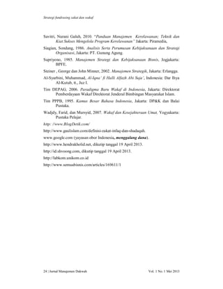 Strategi fundrasing zakat dan wakaf

Savitri, Nurani Galuh, 2010. “Panduan Manajemen Kerelawanan; Teknik dan
Kiat Sukses Mengelola Program Kerelawanan” Jakarta: Piramedia,
Siagian, Sondang, 1986. Analisis Serta Perumusan Kebijaksanaan dan Strategi
Organisasi, Jakarta: PT. Gunung Agung.
Supriyono, 1985. Manajemen Strategi dan Kebijaksanaan Bisnis, Jogjakarta:
BPFE.
Steiner , George dan John Minner, 2002. Manajemen Strategik, Jakarta: Erlangga.
Al-Syarbini, Muhammad, Al-Iqna’ fi Halli Alfazh Abi Suja’, Indonesia: Dar Ihya
Al-Kutub, tt., Juz I.
Tim DEPAG, 2006. Paradigma Baru Wakaf di Indonesia, Jakarta: Direktorat
Pemberdayaan Wakaf Direktorat Jenderal Bimbingan Masyarakat Islam.
Tim PPPB, 1995. Kamus Besar Bahasa Indonesia, Jakarta: DP&K dan Balai
Pustaka.
Wadjdy, Farid, dan Mursyid, 2007. Wakaf dan Kesejahteraan Umat, Yogyakarta:
Pustaka Pelajar.
http: //www.BlogDetik.com/
http://www.gaulislam.com/definisi-zakat-infaq-dan-shadaqah.
www.google.com (yayasan obor Indonesia, menggalang dana).
http://www.hendrakholid.net, dikutip tanggal 19 April 2013.
http://id.shvoong.com, dikutip tanggal 19 April 2013.
http://labkom.unikom.co.id
http://www.semuabisnis.com/articles/169611/1

24 | Jurnal Manajemen Dakwah

Vol. 1 No. 1 Mei 2013

 