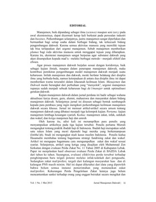 EDITORIAL
Manajemen, baik dipandang sebagai ilmu (science) maupun seni (art,) pada
awal eksistensinya, dapat dicermati kerap kali berkutat pada persoalan industri
dan bussines. Perkembangan selanjutnya, justru manajemen sangat diperlukan dan
bermanfaat bagi setiap usaha dalam berbagai bidang, tak terkecuali bidang
pengembangan dakwah. Karena semua aktivitas manusia yang memiliki tujuan
tak bisa terlepaskan dari urgensi manajemen. Sebab manajemen memberikan
plumas bagi roda aktivitas manusia untuk menggapai tujuan yang diharapkan.
Karena itu, eksistensi manajemen sangat berperan agar substansi dakwah yang
akan disampaikan kepada mad’u –melalui berbagai metode—menjadi efektif dan
efisien.
Agar proses manajemen dakwah berjalan sesuai dengan koridornya, baik
sebagai kajian ilmiah, maupun dalam penerapan manajemen dakwah, maka
kontribusi pemikiran pengembangan model manajemen dakwah menjadi suatu
keharusan. Istilah manajemen dan dakwah, meski berlatar belakang dari disiplin
ilmu yang berbeda-beda, namun keterpaduan di antara dua disiplin ilmu ini dapat
memberikan warna tersendiri dalam khazanah keilmuan Islam. Manajemen dan
Dakwah meski berangkat dari perbedaan yang “menyolok”, urgensi manajemen
rupanya sudah menjadi sebuah keharusan bagi da’i/manajer untuk optimalisasi
gerakan dakwah.
Kajian manajemen dakwah dalam jurnal perdana ini hadir sebagai wahana
aktualisasi karya dosen, guru, alumni, mahasiswa dan masyarakat dalam bidang
manajemen dakwah. Selanjutnya jurnal ini disusun sebagai bentuk sumbangsih
kepada para pembaca yang ingin mengikuti perkembangan keilmuan manajemen
dakwah secara khusus. Jurnal ini memuat artikel-artikel secara umum tentang
manajemen dakwah yang dibatasi menjadi tiga kelompok kajian. Pertama; kajian
manajemen lembaga keuangan syariah. Kedua; manajemen zakat, infak, sedekah
dan wakaf, dan ketiga manjemen haji dan umroh
Oleh karena itu, edisi kali ini menampilkan para penulis yang
menyampaikan artikelnya pada tiga kajian tersebut. Penulis pertama Murodi
mengangkat tentang praktik ibadah haji di Indonesia. Ibadah haji merupakan salah
satu rukun Islam yang mesti dipenuhi bagi mereka yang berkemampuan
(Istitha’ah). Studi ini mengangkat studi kasus muslim Indonesia. Penulis kedua
Hasanudin membahas tentang bagaimana strategi fundrising zakat dan wakaf.
Artikel ini mengupas bagaimana cara mengumpulkan zakat dan wakaf sesuai
syariat. Selanjutnya, artikel yang ketiga yang disajikan oleh Muhammad Zen
berkaitan dengan evaluasi Perda Zakat No. 11 Tahun 2005 di Kabupaten Lebak.
Paper ini menjelaskan hasil observasi evaluasi Perda Zakat di BAZDA Lebak
dari tahun ke tahun. Sayangnya, evaluasi efektivitas perda tersebut terhadap
penghimpunan baru tergali potensi melalui infak/sedekah dari pengusaha.
Sedangkan zakat mal/profesi, tergali dari kalangan masyarakat luas dan di
kalangan PNS masih minim. Hal ini dapat diketahui dari data yang diperoleh
bahwa belum semua instansi pemerintahan yang menunaikan zakat
mal/profesi. Kekurangan Perda Pengelolaan Zakat lainnya juga belum
mencantumkan sanksi terhadap orang yang enggan berzakat secara mengikat dan
Vol. 1 No. 1 Mei 2013

Jurnal Manajemen Dakwah |

iii

 