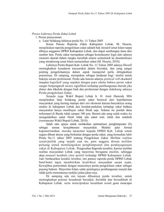 Dampak Perda Zakat No.11 Tahun 2005 Di Kabupaten Lebak

Proses Lahirnya Perda Zakat Lebak
1. Proses penyusunan
a. Latar belakang lahirnya perda No. 11 Tahun 2005
Ketua Pansus Raperda Zakat Kabupaten Lebak, M. Husein,
menjelaskan raperda pengelolaan zakat adalah hak inisiatif umat Islam tanpa
dibiaya anggaran DPRD Kabupaten Lebak, dan dapat sumbangan dana dari
sumber lain. Perda zakat merupakan sebagai konsekuensi logis dari adanya
otonomi daerah dalam rangka merubah sistem sentralistik ke desentralisasi
yang mendorong umat Islam menunaikan zakat (M. Husein, 2010).
Lahirnya Perda Bupati Kab. Lebak No. 11 Tahun 2005 adanya filosofi
meningkatkan kesadaran masyarakat dalam berzakat, dan yang sangat
penting pengelolaannya dalam aspek manajerial perlu ditingkatkan
potensinya. Di samping, merupakan sebagai landasan bagi ‘amilin untuk
bekerja secara profesional. Perda ada karena adanya political will eksekutif
maupun legislatif yang sepakat dengan para ulama bahwa peran zakat
sangat berpengaruh secara signifikan terhadap pembangunan daerah jika
diatur dan dikelola dengan baik dan profesional dengan didukung adanya
Perda pengelolaan Zakat.
Senada juga Wakil Bupati Lebak Ir. H. Amir Hamzah, MSi
menjelaskan latar belakang perda zakat berawal dari keprihatinan
masyarakat yang kurang mampu dari sisi ekonomi karena banyaknya orang
miskin di kabupaten Lebak dan ketidak-pedulian terhadap zakat bahkan
masyarakat hanya membayar zakat fitrah saja. Selama ini jumlah dana
terkumpul di Bazda tidak sampai 100 juta. Berarti ada yang salah waktu itu
mengandalkan zakat fitrah tidak ada zakat mal, infak dan sedekah
(wawancara Wakil Bupati Lebak, 2010).
Salah satu upaya untuk melakukan optimalisasi penghimpunan Zis
sebagai sarana kesejahteraan masyarakat. Melalui jalur formal
kepemerintahan, mereka menuntut kepada DPRD Kab. Lebak untuk
segara dibuat aturan yang berkaitan dengan perda zakat, yang kemudian lahir
Perda No.11 tahun 2005 tentang Pengelolaan Zakat. Melihat realitas
sosial-politik yang terjadi saat itu, para anggota dewan melihat
peluang untuk memfungsikan penghimpunan dan pendayagunaan
zakat di Kabupaten Lebak. Pengesahan Raperda tersebut, karena melihat
realitas masyarakat Lebak yang mayoritas beragama muslim, sehingga
akan muncul kembali citra positif terhadap DPRD Kabupaten Lebak.
Jadi berdasarkan kondisi tersebut, tim pansus raperda perda DPRD Lebak
betul-betul ingin memberikan kontribusi masyarakat secara nyata.
Kewajiban pemerintah dengan munculnya perda pengelolaan zakat sebagai
payung hukum. Mayoritas Islam sadar pentingnya pembangunan masjid dan
tidak perlu memintanya melalui jalan-jalan raya.
Di samping ada sisi tujuan dibuatnya perda tersebut, untuk
meningkatkan potensi kesadaran berzakat, berinfak dan bersedekah di
Kabupaten Lebak. serta menciptakan kesalehan sosial guna mencapai

Vol. 1 No. 1 Mei 2013

Jurnal Manajemen Dakwah |

27

 