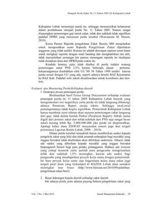 Dampak Perda Zakat No.11 Tahun 2005 Di Kabupaten Lebak

Kabupaten Lebak menyetujui perda itu, sehingga memunculkan kelancaran
dalam pembahasan menjadi perda No. 11 Tahun 2005. Namun sangat
disayangkan pemotongan gaji untuk zakat, infak dan sedekah tidak signifikan
padahal DPRD yang menyusun perda tersebut (Wawancara M. Husein,
2010).
Ketua Pansus Raperda pengelolaan Zakat Husein, MH menjelaskan
untuk mengesahkan suatu Raperda Pengelolaan Zakat diperlukan
anggaran yang tidak sedikit. Karena ini adalah dorongan aspirasi umat Islam
untuk mengkaji raperda dengan studi banding dan menghadirkan tim ahli,
tidak menyulutkan semangat tim pansus menangani raperda ini meskipun
tidak disiapkan dana dari DPRD pada waktu itu.
Kendala lainnya yaitu tidak disebut di perda redaksi tentang
pemotongan zakat PNS 2,5% karena beberapa alasan : pertama;
kekuarangannya disebabkan oleh UU N0 38 Tahun 1999 sendiri karena
perda sesuai dengan UU yang ada, seperti adanya hirarki BAZ Kecamatan
ke BAZ Kab. Padahal sulit sekali direalisasikan untuk koordinasi dan lainlain.
Evaluasi dan Monitoring Perda/Kebijakan daerah
1. Deskripsi proses penerapan perda
Berdasarkan hasil Focus Group Discusssion terhadap evaluasi
penerapan perda no 11 tahun 2005 Kabupaten Lebak banyak yang
mengomentari sisi negatifnya yaitu perda ini tidak langsung dibarengi
adanya Peraturan Bupati secara teknis. Sehingga awal-awal
pemungutannya tidak begitu signifikan. Pemerintah Kabupaten Lebak
hanya membuat surat edaran akan anjuran pemotongan zakat langsung
dari gaji, tidak dalam bentuk Perbut (Peraturan Bupati). Sebab, kalau
digali dari potensi zakat dan infak/sedekah dari PNS saja sangat besar
sekali kurang lebih Rp. 5.000.000.000 jika perda ini dioptimalkan.
Apalagi kalau dana ZISWAF masyarakat umum juga ikut tergali
potensinya Laporan Bazda Lebak, 2008 – 2010).
Dalam perda tersebut termaktub hanya memberikan sanksi kepada
pengelola zakat yang lalai dan tidak amanah sedangkan bagi muzakki yang
enggan berzakat tidak disebutkan akan diberikan sanksinya. Alhasil, tidak
ada sanksi yang diberikan kepada muzakki yang enggan berzakat
berpengaruh berarti bagi para pelaku pelanggaran. Bahkan ada temuan
yang cukup menarik yaitu jumlah para pengusaha mengeluarkan
infak dan sedekah 1,5% meningkat, karena ada sanksi bagi
pengusaha yang mendapatkan proyek kerja sama dengan pemerintah.
Ini baru proyek kerja sama saja bagaimana kalau dana zakat juga
tergali pasti dana yang terkumpul di BAZDA Lebak akan semakin
meningkat luar biasa (http://www.bawean.net/2010/09/pelatihanpengelolaan-zakat.html).
2. Besar dukungan kepala daerah terhadap zakat daerah
Inti adanya perda yaitu adanya payung hukum pengelolaan zakat yang

Vol. 1 No. 1 Mei 2013

Jurnal Manajemen Dakwah |

29

 