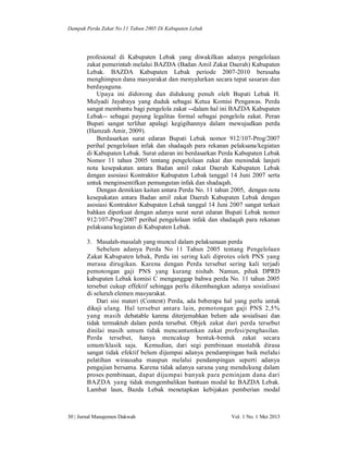 Dampak Perda Zakat No.11 Tahun 2005 Di Kabupaten Lebak

profesional di Kabupaten Lebak yang diwakilkan adanya pengelolaan
zakat pemerintah melalui BAZDA (Badan Amil Zakat Daerah) Kabupaten
Lebak. BAZDA Kabupaten Lebak periode 2007-2010 berusaha
menghimpun dana masyarakat dan menyalurkan secara tepat sasaran dan
berdayaguna.
Upaya ini didorong dan didukung penuh oleh Bupati Lebak H.
Mulyadi Jayabaya yang duduk sebagai Ketua Komisi Pengawas. Perda
sangat membantu bagi pengelola zakat --dalam hal ini BAZDA Kabupaten
Lebak-- sebagai payung legalitas formal sebagai pengelola zakat. Peran
Bupati sangat terlihat apalagi kegigihannya dalam mewujudkan perda
(Hamzah Amir, 2009).
Berdasarkan surat edaran Bupati Lebak nomor 912/107-Prog/2007
perihal pengelolaan infak dan shadaqah para rekanan pelaksana/kegiatan
di Kabupaten Lebak. Surat edaran ini berdasarkan Perda Kabupaten Lebak
Nomor 11 tahun 2005 tentang pengelolaan zakat dan menindak lanjuti
nota kesepakatan antara Badan amil zakat Daerah Kabupaten Lebak
dengan asosiasi Kontraktor Kabupaten Lebak tanggal 14 Juni 2007 serta
untuk menginsentifkan pemungutan infak dan shadaqah.
Dengan demikian kaitan antara Perda No. 11 tahun 2005, dengan nota
kesepakatan antara Badan amil zakat Daerah Kabupaten Lebak dengan
asosiasi Kontraktor Kabupaten Lebak tanggal 14 Juni 2007 sangat terkait
bahkan diperkuat dengan adanya surat surat edaran Bupati Lebak nomor
912/107-Prog/2007 perihal pengelolaan infak dan shadaqah para rekanan
pelaksana/kegiatan di Kabupaten Lebak.
3. Masalah-masalah yang muncul dalam pelaksanaan perda
Sebelum adanya Perda No 11 Tahun 2005 tentang Pengelolaan
Zakat Kabupaten lebak, Perda ini sering kali diprotes oleh PNS yang
merasa dirugikan. Karena dengan Perda tersebut sering kali terjadi
pemotongan gaji PNS yang kurang nishab. Namun, pihak DPRD
kabupaten Lebak komisi C menganggap bahwa perda No. 11 tahun 2005
tersebut cukup effektif sehingga perlu dikembangkan adanya sosialisasi
di seluruh elemen masyarakat.
Dari sisi materi (Content) Perda, ada beberapa hal yang perlu untuk
dikaji ulang. Hal tersebut antara lain, pemotongan gaji PNS 2,5%
yang masih debatable karena diterjemahkan belum ada sosialisasi dan
tidak termaktub dalam perda tersebut. Objek zakat dari perda tersebut
dinilai masih umum tidak mencantumkan zakat profesi/penghasilan.
Perda tersebut, hanya mencakup bentuk-bentuk zakat secara
umum/klasik saja. Kemudian, dari segi pembinaan mustahik dirasa
sangat tidak efektif belum dijumpai adanya pendampingan baik melalui
pelatihan wirausaha maupun melalui pendampingan seperti adanya
pengajian bersama. Karena tidak adanya sarana yang mendukung dalam
proses pembinaan, dapat dijumpai banyak para peminjam dana dari
BAZDA yang tidak mengembalikan bantuan modal ke BAZDA Lebak.
Lambat laun, Bazda Lebak menetapkan kebijakan pemberian modal

30 | Jurnal Manajemen Dakwah

Vol. 1 No. 1 Mei 2013

 
