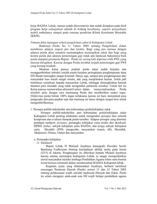 Dampak Perda Zakat No.11 Tahun 2005 Di Kabupaten Lebak

kerja BAZDA Lebak, namun sudah diinventarisir dan sudah disiapkan pada draft
program kerja selanjutnya adalah di bidang kesehatan, seperti penyediaan
mobil ambulance sampai pada rencana pendirian Klinik Kesehatan Mustahik
(KKM).
Temuan fakta lapangan terkait pengelolaan zakat di Kabupaten Lebak
Hadirnya Perda No 11 Tahun 2005 tentang Pengelolaan Zakat
membawa adanya respon pro dan kontra. Bagi yang pro merasa dengan
adanya perda akan semakin memantapkan menunaikan zakat dan bagi yang
kontra perda dan adanya pemotongan gaji tidak ada landasan hukumnya baik
perda maupun peraturan Bupati. Perda ini sering kali diprotes oleh PNS yang
merasa dirugikan. Karena dengan Perda tersebut terjadi pemotongan gaji PNS
yang kurang nisahab.
Menurut ketua pansus praktek perda zakat sudah berjalan dan
menggembirakan terbukti setelah perda berjalan peningkatan penghimpunan dana
ZIS Bazda meningkat sangat fenomal. Hanya saja, sampai kini penghimpunan dari
masyarakat luas masih sangat minim, ada yang menjelaskan karena boleh jadi
minimnya sosialisasi kepada masyarakat Lebak, sehingga dimungkinkan banyak
diantara para muzakki yang tidak mengetahui peraturan tersebut. Untuk hal itu
Ketua pansus menawarkan alternatif solusi dalam
menyosialisasikan
Perda
tersebut yaitu dengan cara memasang Perda dan memberikan sanksi tegas.
Efektivitas perda belum 100% dapat terlaksana karena ini baru menyentuh para
pengusaha dan para pejabat saja dan memang ini harus dengan tangan besi untuk
mengefektifkannya,
1. Persepsi publik/stakeholder atas keberadaan perda/kebijakan zakat
Persepsi publik/stakeholder atas keberadaan perda/kebijakan zakat
Kabupaten Lebak penting dilakukan untuk mengetahui persepsi dari seluruh
komponen atas evaluasi dampak perda tersebut. Adapun persepsi yang dimintai
pendapat meliputi: pertama; pemangku kebijakan yaitu terdiri dari eksekutif,
DPRD, kedua; subyek kebijakan yaitu BAZDA, dan ketiga subyek kebijakan
yaitu
Muzakki (PNS, pengusaha, masyarakat umum, dll), Mustahik,
Akademisi, Ormas, Ulama dan masyarakat.
a. Pemangku kebijakan
1) Eksekutif
Bupati Lebak H Mulyadi Jayabaya dianugrahi Presiden Susilo
Bambang Yudhoyono bintang keteladanan akhlak mulia pada Jumat
(25/5) di Jakarta. Penghargaan itu diberikan kepada Muljadi Jayabaya
karena selama memimpin Kabupaten Lebak, ia sangat memperhatikan
moral masyarakat melalui lembaga Pendidikan Agama Islam serta bentuk
sosial lainnya termasuk dalam membesarkan BAZDA Kabupaten lebak.
Kegiatan nyata yang dilaksanakan Jayabaya, berhasil membuat
rancangan Peraturan Daerah (Perda) nomor 11 dan 12 Tahun 2005
tentang pelaksanaan wajib sekolah madrasah Diniyah dan Zakat. Perda
itu selain mengatur anak-anak usia SD wajib belajar pendidikan agama

32 | Jurnal Manajemen Dakwah

Vol. 1 No. 1 Mei 2013

 