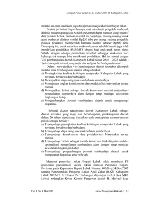 Dampak Perda Zakat No.11 Tahun 2005 Di Kabupaten Lebak

melalui sekolah madrasah juga diwajibkan masyarakat membayar zakat.
Bentuk perhatian Bupati lainnya, saat ini seluruh pengelola madrasah
diniyah maupun pengelola pondok pesantren dapat bantuan uang insentif
dari pemkab Lebak. Bantuan insentif itu, lanjutnya, masing-masing untuk
guru madrasah diniyah senilai Rp250 ribu per orang, sedang pengelola
pondok pesantren memperoleh bantuan insentif sebesar Rp500 ribu.
Disamping itu, untuk menekan anak-anak putus sekolah bupati juga telah
mendirikan pendidikan SMP/MTS khusus bagi anak-anak yatim piatu.
Sebab, dengan adanya pendidikan tersebut sehingga anak-anak dari
keluarga tak mampu bisa menikmati pendidikan. Hal ini sesuai dengan
Visi pembangunan daerah Kabupaten Lebak tahun 2005 – 2025 adalah :
‘lebak menjadi daerah yang maju dan religius berbasis perdesaan’
Dalam mewujudkan visi pembangunan daerah teersebut ditempuh
melalui misi Pembangunan daerah sebagai berkut:
a) Meningkatkan kualitas kehidupan masyarakat Kabupaten Lebak yang
beriman, bertaqwa dan berbudaya
b) Mewujudkan daya saing investasi bebasis sumberdaya
c) Memajukan tingkat kemakmuran dan produktifitas masyarakat secara
merata
d) Mewujudkan Lebak sebagai daerah konservasi melalui optimalisasi
pemanfaatan sumberdaya alam dengan tetap menjaga kelestarian
lingkungan hidup.
e) Mengembangkan potensi sumberdaya daerah untuk mengurangi
disparitas.
Sebagai ukuran tercapainya daerah Kabupaten Lebak sebagai
daerah investasi yang maju dan berkelanjutan, pembangunan daerah
dalam 20 tahun mendatang diarahkan pada pencapaian sasaran-sasaran
pokok sebagai berikut :
a) Terwujudnya peningkatan kualitas kehidupan masyarakat Lebak yang
beriman, bertakwa dan berbudaya
b) Terwujudnya daya saing investasi berbasis sumberdaya
c) Terwujudnya kemakmuran dan produktivitas Masyarakat secara
merata
d) Terwujudnya Lebak sebagai daerah konservasi berkelanjutan melalui
optimalisasi pemanfaatan sumberdaya alam dengan tetap menjaga
kelestarian lingkungan hidup
e) Terwujudnya pengembangan potensi sumberdaya daerah untuk
mengurangi disparitas antar wilayah
Menurut pemerhati zakat Bupati Lebak tidak membuat PP
(peraturan pemerintah) secara teknis melalui Peraturan Bupati.
Berdasar pada Keputusan Bupati Lebak Nomor: 400/Kep.54/Sos/2007
tentang Pembentukan Pengurus Badan Amil Zakat (BAZ) Kabupaten
Lebak 2007-2010, Dewan Pertimbangan dipimpin oleh Ketua MUI
Lebak sedangkan Ketua Komisi Pengawas adalah H. Mulyadi Jaya

Vol. 1 No. 1 Mei 2013

Jurnal Manajemen Dakwah |

33

 
