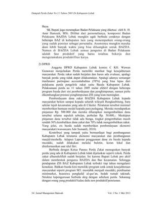 Dampak Perda Zakat No.11 Tahun 2005 Di Kabupaten Lebak

Baya.
SK Bupati juga menetapkan Badan Pelaksana yang diketuai oleh Ir. H.
Amir Hamzah, MSi. Dilihat dari personalianya, komposisi Badan
Pelaksana BAZDA Lebak mungkin agak berbeda coraknya dengan
beberapa BAZ di kabupaten lain yang menempatkan orang-orang
yang sudah pensiun sebagai personalia. Asumsinya mungkin mereka
akan lebih banyak waktu yang bisa diluangkan untuk BAZDA.
Namun di BAZDA Lebak semua pengurus di Badan Pelaksana
adalah fase produktif yang harus totalitas bekerja dan
mengutamakan produktifitas karya.
2) DPRD
Anggota DPRD Kabupaten Lebak komisi C KH. Wawan
Gunawan menjelaskan Perda memiliki manfaat bagi kesejahteraan
masyarakat. Perda zakat sudah berjalan dan harus ada evaluasi, apalagi
banyak perda yang tidak dapat dilaksanakan. Apalagi adanya semangat
tranfaransi partisipasi accountabalitas (TPA) yang bisa lepas dari
pelaksana perda pengelola zakat yaitu Bazda Kabupaten Lebak.
Pelaksanaan perda no 11 tahun 2005 mulai efektif dengan beberapa
program bazda dari sisi pemberdayaan dan penghimpunan, namun perlu
dikembangkan prestasi penghimpunan ZIS yang kian meningkat.
Pemberdayaan dana zakat BAZDA Kabupaten Lebak kepada
masyarakat belum sampai kepada seluruh wilayah Rangkasbitung, baru
sekitar tujuh kecamatan yang ada di Cikulur. Peraturan tersebut minimal
memberikan bantuan modal kepada para pedagang. Mereka mendapatkan
pinjaman Rp. 500.000 dan mereka diharapkan mengembalikan dana
tersebut selama sepuluh sebulan, perbulan Rp. 50.000,-. Meskipun
pinjaman dana tersebut tidak ada bunga, tingkat pengembalian masih
rendah 30% kembalikan dana zakat dan 70% tidak mengembalikan zakat.
Yang jelas, zis bazda sudah memberikan pemberdayaan ekonomi
masyarakat (wawancara Ade Sumardi, 2010).
Kontribusi yang tampak yaitu bermanfaaat bagi pembangunan
Kabupaten Lebak terutama ekonomi masyarakat dan pembangunan
masjid/musholla. Adapun Laporan penggunaan dana zis bazda kepada
muzakki, sudah dilakukan melalui buletin, koran lokal dan
diinformasikan saat idul fitri.
Berbeda dengan Ketua Pansus Perda Zakat menegaskan banyak
perda yang ada di Kabupaten Lebak tidak dijalankan seperti rokok. Perda
zakat alhamdulillah sudah berjalan. Ini karena Bupati Lebak pro aktif
dalam membentuk pengurus BAZDA dan Baz kecamatan. Sehingga
pendapatan ZIS BAZ Kabupaten Lebak terbukti tiap tahun mengalami
kenaikan. Bahkan bazda kini memiliki program unik untuk kesejahteraan
masyarakat seperti program M3: mustahik menjadi muzakki, pembuatan
minimarket, beasiswa penghafal al-qur’an, bedah rumah sakinah,
Struktur kepengurusan berbeda skrg dengan sebelum perda. Sekarang
dengan orang yang produktif kalau dulu non produktif/pensiunan.

34 | Jurnal Manajemen Dakwah

Vol. 1 No. 1 Mei 2013

 