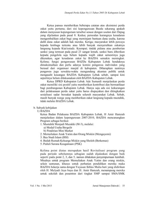 Dampak Perda Zakat No.11 Tahun 2005 Di Kabupaten Lebak

Ketua pansus memberikan beberapa catatan atas eksistensi perda
zakat yaitu pertama; dari sisi kepengurusan Bazda sekarang apakah
dalam menyusun kepenguruan tersebut sesuai dengan usulan dari Depag
yang dijelaskan pada pasal 8. Kedua; persoalan kurangnya kesadaran
mengembalikan zakat bagi yang meminjam bantuan dana usaha, karena
dalih dana zakat adalah hak mereka. Ketiga; masyarakat lebih percaya
kepada lembaga tertentu atau lebih banyak menyerahkan zakatnya
langsung kepada Kiai/ustadz. Keempat; tindak pidana atau pemberian
sanksi yang termuat pada pasal 23 sangat lemah, sanksi baru diberikan
kepada pengelola saja belum kepada wajib zakat semestinya juga
dikenakan, agar kesadaran zakat ke BAZDA semakin meningkat.
Kelima; fungsi pengawasan BAZDa Kabupaten Lebak hendaknya
dimaksimalkan dan perlu adanya komisi pengawas indivinden yang
berasal dari organisasi masjid di kabupaten. Diharapkan nantinya
pengawas juga sewaktu-waktu mengundang akuntan publik untuk
mengaudit keuangan BAZDA Kabupaten Lebak sebab, sampai kini
sepertinya belum dilaksanakan oleh BAZDA Kabupaten Lebak.
Ketua DPRD Kabupaten Lebak Ade Sumardi menjelaskan perda
zakat memiliki sisi positif yaitu memberikan kontribusi dan bermanfaaat
bagi pembangunan Kabupaten Lebak. Hanya saja ada sisi kekurangan
dari pelaksanaan perda zakat yaitu harus diupayakan dan ditingkatkan
sosialisasi sadar berzakat kepada seluruh masyarakat Lebak. Sebab,
masih banyak warga yang memberikan zakat langsung kepada mustahik,
tidak melalui BAZDA Lebak.
b. Subyek kebijakan
1) BAZDA
Ketua Badan Pelaksana BAZDA Kabupaten Lebak, H Amir Hamzah
menjelaskan dalam kepengurusan 2007-2010, BAZDA mencanangkan
Program sebagai berikut:
1. Mustahik Menjadi Muzakki (M-3), melalui:
a) Modal Usaha Bergulir
b) Pendirian Mini Market
2. Memuliakan Anak Yatim dan Orang Miskin (Mengayomi)
3. Bea Studi Islam (BSI)
4. Bedah Rumah Keluarga Miskin yang Sholeh (Berkemas)
5. Peduli Sarana Keagamaan (PSK)
Kelima point diatas merupakan hasil Revitalisasi program yang
pada periode sebelumnya sebagian sudah dijalankan dengan baik
seperti pada point 2, 3, dan 5, namun dilakukan penyempurnaan kembali.
Misalnya untuk program Memuliakan Anak Yatim dan orang miskin,
selain santunan, khusus untuk perhatian pendidikan mereka maka
BAZDA bekerja sama dengan Yayasan Ikhlas Mulia hati yang didirikan
oleh H. Mulyadi Jaya baya dan H. Amir Hamzah, menampung mereka
untuk sekolah dan pesantren dari tingkat SMP sampai SMA/SMK

Vol. 1 No. 1 Mei 2013

Jurnal Manajemen Dakwah |

35

 