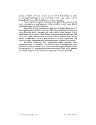 memaksa. Padahal salah satu kekuatan hukum, apabila di dalamnya ada sanksi
atas pelanggaran-pelanggaran yang terjadi bagi muzakki yang enggan berzakat,
dengan begitu potensi zakat dapat terhimpun secara maksimal.
Kajian selanjutnya adalah mengenai media dakwah dan ekonomi umat.
artikel ini mengupas tentang bagaimana media massa bisa menjadi media dakwah
bagi pemberdayaan bagi ekonomi ummat.
Lain halnya dengan penelitian yang dilakukan oleh Cecep Castrawijaya di
mana mesjid mempunyai fungsi ideal yang tidak hanya sebatas tempat shalat saja,
namun lebih luas dari itu bahwa mesjid bisa dijadikan sarana dakwah. Artinya
Mesjid bukan hanya sebagai tempat ibadah, juga sebagai pusat kebudayaan. Oleh
karena itu, masjid harus diorganisir secara modern, sehingga fungsi mesjid
mampu merespon secara pro aktif perkembangan dan dinamika masyarakat, baik
yang menyangkut hubungan vertikal maupun hubungan yang bersifat horizontal.
Mulkanasir dalam artikelnya menganalisis bahwa penyebab utama
tumbuhnya penyakit administrasi yang melekat dalam tubuh organisasi adalah
manusia itu sendiri dalam kata lain, sistem administrsi organisasi akan berjalan
baik dan optimal, jika pengelola administrasi memiliki visi, misi, tujuan, program
dan struktur yang baik, dan dijadikan oleh subjeknya secara baik dan benar.

iv | Jurnal Manajemen Dakwah

Vol. 1 No. 1 Mei 2013

 