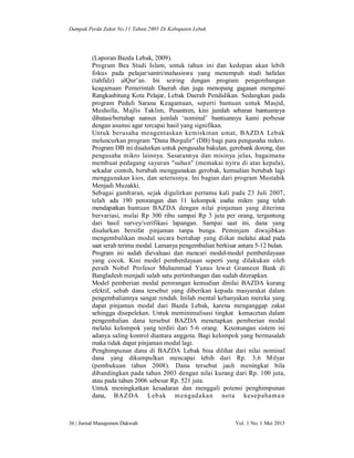 Dampak Perda Zakat No.11 Tahun 2005 Di Kabupaten Lebak

(Laporan Bazda Lebak, 2009).
Program Bea Studi Islam, untuk tahun ini dan kedepan akan lebih
fokus pada pelajar/santri/mahasiswa yang menempuh studi hafalan
(tahfidz) alQur’an. Ini seiring dengan program pengembangan
keagamaan Pemerintah Daerah dan juga menopang gagasan mengenai
Rangkasbitung Kota Pelajar, Lebak Daerah Pendidikan. Sedangkan pada
program Peduli Sarana Keagamaan, seperti bantuan untuk Masjid,
Musholla, Majlis Taklim, Pesantren, kini jumlah sebaran bantuannya
dibatasi/bertahap namun jumlah ‘nominal’ bantuannya kami perbesar
dengan asumsi agar tercapai hasil yang signifikan.
Untuk berusaha mengentaskan kemiskinan umat, BAZDA Lebak
meluncurkan program "Dana Bergulir" (DB) bagi para pengusaha mikro.
Program DB ini disalurkan untuk pengusaha bakulan, gerobank dorong, dan
pengusaha mikro lainnya. Sasarannya dan misinya jelas, bagaimana
membuat pedagang sayuran "suhun" (memakai nyiru di atas kepala),
sekadar contoh, berubah menggunakan gerobak, kemudian berubah lagi
menggunakan kios, dan seterusnya. Ini bagian dari program Mustahik
Menjadi Muzakki.
Sebagai gambaran, sejak digulirkan pertama kali pada 23 Juli 2007,
telah ada 190 perorangan dan 11 kelompok usaha mikro yang telah
mendapatkan bantuan BAZDA dengan nilai pinjaman yang diterima
bervariasi, mulai Rp 300 ribu sampai Rp 3 juta per orang, tergantung
dari hasil survey/verifikasi lapangan. Sampai saat ini, dana yang
disalurkan bersifat pinjaman tanpa bunga. Peminjam diwajibkan
mengembalikan modal secara bertahap yang diikat melalui akad pada
saat serah terima modal. Lamanya pengembalian berkisar antara 5-12 bulan.
Program ini sudah dievaluasi dan mencari model-model pemberdayaan
yang cocok. Kini model pemberdayaan seperti yang dilakukan oleh
peraih Nobel Profesor Muhammad Yunus lewat Grameen Bank di
Bangladesh menjadi salah satu pertimbangan dan sudah diterapkan.
Model pemberian modal perorangan kemudian dinilai BAZDA kurang
efektif, sebab dana tersebut yang diberikan kepada masyarakat dalam
pengembaliannya sangat rendah. Inilah mental kebanyakan mereka yang
dapat pinjaman modal dari Bazda Lebak, karena menganggap zakat
sehingga disepelekan. Untuk meminimalisasi tingkat kemacetan dalam
pengembalian dana tersebut BAZDA menetapkan pemberian modal
melalui kelompok yang terdiri dari 5-6 orang. Keuntungan sistem ini
adanya saling kontrol diantara anggota. Bagi kelompok yang bermasalah
maka tidak dapat pinjaman modal lagi.
Penghimpunan dana di BAZDA Lebak bisa dilihat dari nilai nominal
dana yang dikumpulkan mencapai lebih dari Rp. 3,6 Milyar
(pembukuan tahun 2008). Dana tersebut jauh meningkat bila
dibandingkan pada tahun 2003 dengan nilai kurang dari Rp. 100 juta,
atau pada tahun 2006 sebesar Rp. 521 juta.
Untuk meningkatkan kesadaran dan menggali potensi penghimpunan
dana, BAZDA Leb ak m engada kan nota kesepahama n

36 | Jurnal Manajemen Dakwah

Vol. 1 No. 1 Mei 2013

 