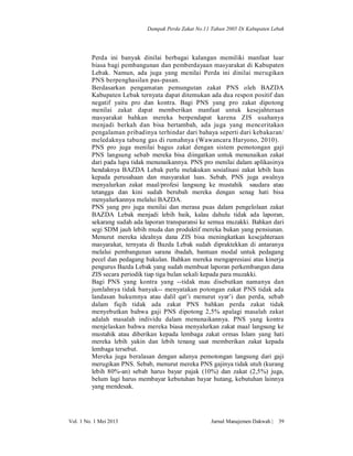 Dampak Perda Zakat No.11 Tahun 2005 Di Kabupaten Lebak

Perda ini banyak dinilai berbagai kalangan memiliki manfaat luar
biasa bagi pembangunan dan pemberdayaan masyarakat di Kabupaten
Lebak. Namun, ada juga yang menilai Perda ini dinilai merugikan
PNS berpenghasilan pas-pasan.
Berdasarkan pengamatan pemungutan zakat PNS oleh BAZDA
Kabupaten Lebak ternyata dapat ditemukan ada dua respon positif dan
negatif yaitu pro dan kontra. Bagi PNS yang pro zakat dipotong
menilai zakat dapat memberikan manfaat untuk kesejahteraan
masyarakat bahkan mereka berpendapat karena ZIS usahanya
menjadi berkah dan bisa bertambah, ada juga yang menceritakan
pengalaman pribadinya terhindar dari bahaya seperti dari kebakaran/
meledaknya tabung gas di rumahnya (Wawancara Haryono, 2010).
PNS pro juga menilai bagus zakat dengan sistem pemotongan gaji
PNS langsung sebab mereka bisa diingatkan untuk menunaikan zakat
dari pada lupa tidak menunaikannya. PNS pro menilai dalam aplikasinya
hendaknya BAZDA Lebak perlu melakukan sosialisasi zakat lebih luas
kepada perusahaan dan masyarakat luas. Sebab, PNS juga awalnya
menyalurkan zakat maal/profesi langsung ke mustahik saudara atau
tetangga dan kini sudah berubah mereka dengan senag hati bisa
menyalurkannya melalui BAZDA.
PNS yang pro juga menilai dan merasa puas dalam pengelolaan zakat
BAZDA Lebak menjadi lebih baik, kalau dahulu tidak ada laporan,
sekarang sudah ada laporan transparansi ke semua muzakki. Bahkan dari
segi SDM jauh lebih muda dan produktif mereka bukan yang pensiunan.
Menurut mereka idealnya dana ZIS bisa meningkatkan kesejahteraan
masyarakat, ternyata di Bazda Lebak sudah dipraktekkan di antaranya
melalui pembangunan sarana ibadah, bantuan modal untuk pedagang
pecel dan pedagang bakulan. Bahkan mereka mengapresiasi atas kinerja
pengurus Bazda Lebak yang sudah membuat laporan perkembangan dana
ZIS secara periodik tiap tiga bulan sekali kepada para muzakki.
Bagi PNS yang kontra yang --tidak mau disebutkan namanya dan
jumlahnya tidak banyak-- menyatakan potongan zakat PNS tidak ada
landasan hukumnya atau dalil qat’i menurut syar’i dan perda, sebab
dalam fiqih tidak ada zakat PNS bahkan perda zakat tidak
menyebutkan bahwa gaji PNS dipotong 2,5% apalagi masalah zakat
adalah masalah individu dalam menunaikannya. PNS yang kontra
menjelaskan bahwa mereka biasa menyalurkan zakat maal langsung ke
mustahik atau diberikan kepada lembaga zakat ormas Islam yang hati
mereka lebih yakin dan lebih tenang saat memberikan zakat kepada
lembaga tersebut.
Mereka juga beralasan dengan adanya pemotongan langsung dari gaji
merugikan PNS. Sebab, menurut mereka PNS gajinya tidak utuh (kurang
lebih 80%-an) sebab harus bayar pajak (10%) dan zakat (2,5%) juga,
belum lagi harus membayar kebutuhan bayar hutang, kebutuhan lainnya
yang mendesak.

Vol. 1 No. 1 Mei 2013

Jurnal Manajemen Dakwah |

39

 