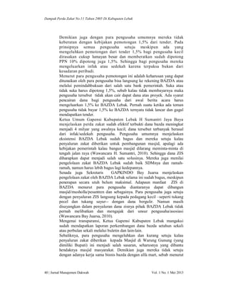 Dampak Perda Zakat No.11 Tahun 2005 Di Kabupaten Lebak

Demikian juga dengan para pengusaha umumnya mereka tidak
keberatan dengan kebijakan pemotongan 1,5% dari tender. Pada
prinsipnya semua pengusaha setuju meskipun ada yang
mengeluhkan pemotongan dari tender 1,5% bagi pengusaha kecil
dirasakan cukup lumayan besar dan memberatkan sudah dipotong
PPN 10% dipotong juga 1,5%. Sehingga bagi pengusaha mereka
mengeluarkan infak atau sedekah karena terpaksa bukan dari
kesadaran peribadi.
Menurut para pengusaha pemotongan ini adalah keharusan yang dapat
ditunaikan oleh para pengusaha bisa langsung ke rekening BAZDA atau
melalui pemindahbukuan dari salah satu bank pemerintah. Suka atau
tidak suka harus dipotong 1,5%, sebab kalau tidak membayarnya maka
pengusaha tersebut tidak akan cair dapat dana atas proyek. Ada syarat
pencairan dana bagi pengusaha dari awal berita acara harus
mengeluarkan 1,5% ke BAZDA Lebak. Pernah suatu ketika ada teman
pengusaha tidak bayar 1,5% ke BAZDA ternyata tidak lancar dan gagal
mendapatkan tender.
Ketua Umum Gapensi Kabupaten Lebak H Sumantri Jaya Baya
menjelaskan perda zakat sudah efektif terbukti dana bazda meningkat
menjadi 4 milyar yang awalnya kecil, dana tersebut terbanyak berasal
dari infak/sedekah pengusaha. Pengusaha umumnya menjelaskan
eksistensi BAZDA Lebak sudah bagus dan mereka setuju kalau
penyaluran zakat diberikan untuk pembangunan masjid, apalagi ada
kebijakan pemerintah kalau bangun masjid dilarang meminta-minta di
tengah jalan raya (Wawancara H. Sumantri, 2010). Sehingga dana ZIS
diharapkan dapat menjadi salah satu solusinya. Mereka juga menilai
pengelolaan zakat BAZDA Lebak sudah baik SDMnya dan ramahramah, namun harus lebih bagus lagi kedepannya.
Senada juga Sekretaris
GAPKINDO Bay Juarsa menjelaskan
pengelolaan zakat oleh BAZDA Lebak selama ini sudah bagus, meskipun
penerapan secara utuh belum maksimal. Adapaun manfaat ZIS di
BAZDA menurut para pengusaha diantaranya dapat dibangun
masjid/musholla/pesantren dan sebagainya. Para pengusaha juga setuju
dengan penyaluran ZIS langsung kepada pedagang kecil –seperti tukang
pecel dan tukang sayur-- dengan dana bergulir. Namun masih
disayangkan dalam penyaluran dana zisnya pihak BAZDA Lebak tidak
pernah melibatkan dan mengajak dari unsur pengusaha/asosiasi
(Wawancara Bay Juarsa, 2010).
Mengenai transparansi, Ketua Gapensi Kabupaten Lebak mangakui
sudah mendapatkan laporan perkembangan dana bazda setahun sekali
atau perbulan sekali melalui buletin dan lain-lain.
Sebaliknya, para pengusaha mengeluhkan dan kurang setuju kalau
penyaluran zakat diberikan kepada Masjid di Warung Gunung (yang
dimiliki Bupati) ini menjadi salah sasaran, seharusnya yang dibantu
hendaknya masjid masyarakat. Demikian juga mereka tidak setuju
dengan adanya kerja sama bisnis bazda dengan alfa mart, sebab menurut

40 | Jurnal Manajemen Dakwah

Vol. 1 No. 1 Mei 2013

 