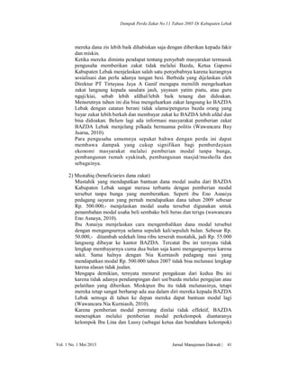 Dampak Perda Zakat No.11 Tahun 2005 Di Kabupaten Lebak

mereka dana zis lebih baik dihabiskan saja dengan diberikan kepada fakir
dan miskin.
Ketika mereka diminta pendapat tentang penyebab masyarakat termasuk
pengusaha memberikan zakat tidak melalui Bazda, Ketua Gapensi
Kabupaten Lebak menjelaskan salah satu penyebabnya karena kurangnya
sosialisasi dan perlu adanya tangan besi. Berbeda yang dijelaskan oleh
Direktur PT Tirtayasa Jaya A Ganif mengapa memilih mengeluarkan
zakat langsung kepada saudara jauh, yayasan yatim piatu, atau guru
ngaji/kiai, sebab lebih afdhal/lebih baik tenang dan didoakan.
Menurutnya tahun ini dia bisa mengeluarkan zakat langsung ke BAZDA
Lebak dengan catatan berani tidak ulama/pengurus bazda orang yang
bayar zakat lebih berkah dan membayar zakat ke BAZDA lebih afdal dan
bisa didoakan. Belum lagi ada informasi masyarakat pemberian zakat
BAZDA Lebak menjelang pilkada bernuansa politis (Wawancara Bay
Juarsa, 2010).
Para pengusaha umumnya sepakat bahwa dengan perda ini dapat
membawa dampak yang cukup signifikan bagi pemberdayaan
ekonomi masyarakat melalui pemberian modal tanpa bunga,
pembangunan rumah syakinah, pembangunan masjid/musholla dan
sebagainya.
2) Mustahiq (beneficiaries dana zakat)
Mustahik yang mendapatkan bantuan dana modal usaha dari BAZDA
Kabupaten Lebak sangat merasa terbantu dengan pemberian modal
tersebut tanpa bunga yang memberatkan. Seperti ibu Eno Asnaiya
pedagang sayuran yang pernah mendapatkan dana tahun 2009 sebesar
Rp. 500.000,- menjelaskan modal usaha tersebut digunakan untuk
penambahan modal usaha beli sembako beli beras dan terigu (wawancara
Eno Asnaya, 2010).
Ibu Asnaiya menjelaskan cara mengembalikan dana modal tersebut
dengan mengangsurnya selama sepuluh kali/sepuluh bulan. Sebesar Rp.
50.000,- ditambah sedekah lima ribu terserah mustahik, jadi Rp. 55.000
langsung dibayar ke kantor BAZDA. Tercatat Ibu ini ternyata tidak
lengkap membayarnya cuma dua bulan saja kami mengangsurnya karena
sakit. Sama halnya dengan Nia Kurniasih pedagang nasi yang
mendapatkan modal Rp. 500.000 tahun 2007 tidak bisa melunasi lengkap
karena alasan tidak jualan.
Mengapa demikian, ternyata menurut pengakuan dari kedua Ibu ini
karena tidak adanya pendampingan dari ust/bazda melalui pengajian atau
pelatihan yang diberikan. Meskipun Ibu itu tidak melunasinya, tetapi
mereka tetap sangat berharap ada asa dalam diri mereka kepada BAZDA
Lebak semoga di tahun ke depan mereka dapat bantuan modal lagi
(Wawancara Nia Kurniasih, 2010).
Karena pemberian modal perorang dinilai tidak effektif, BAZDA
menerapkan melalui pemberian modal perkelompok diantaranya
kelompok Ibu Lina dan Lussy (sebagai ketua dan bendahara kelompok)

Vol. 1 No. 1 Mei 2013

Jurnal Manajemen Dakwah |

41

 