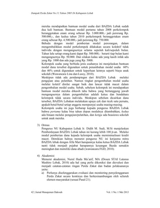 Dampak Perda Zakat No.11 Tahun 2005 Di Kabupaten Lebak

mereka mendapatkan bantuan modal usaha dari BAZDA Lebak sudah
dua kali bantuan. Bantuan modal pertama tahun 2008 perkelompok
beranggotakan enam orang sebesar Rp. 3.000.000,- jadi perorang Rp.
500.000,-, dan kedua tahun 2010 perkelompok beranggotakan enam
orang sebesar Rp. 4.500.000,- jadi perorang Rp. 750.000.
Bebeda dengan model pemberian model perorangan, dalam
mengembalikkan modal perkelompok dilakukan secara kolektif tidak
individu dengan mengangsurnya selama sepuluh kali/sepuluh bulan.
Tahun lalu setiap orang kami dapat Rp. 500.000,- berarti tiap bulan kami
mengangsurnya Rp. 50.000. Dan silakan kalau ada yang kasih infak ada
yang Rp. 1000 dan ada juga yang Rp. 5000.
Kelompok usaha yang berbeda jenis usahanya ini menjelaskan bantuan
modal dana tersebut digunakan untuk penambahan modal usaha 60%
dan 40% untuk digunakan untuk keperluan lainnya seperti biaya anak
sekolah (Wawancara Lina dan Lussy, 2010).
Meskipun tidak ada pendampingan dari BAZDA Lebak melalui
pengajian atau pelatihan. Namun tingkat pengembalian modal usaha
melalui koletif dinilai sangat baik dan lancar tidak macet dalam
pengembalian modal usaha. Sebab, sebelum kelompok ini mendapatkan
bantuan modal mereka dikasih tahu bahwa yang bertanggung jawab
mengangsurnya dalam pengembalian adalah ketua dan bendahara
kelompok tidak secara individu. Meskipun sebelum dicairkan dana
tersebut, BAZDA Lebakan melakukan upaya cek dan ricek satu persatu,
apakah betul-betul setiap anggota mempunyai usaha masing-masing.
Kelompok usaha ini juga berharap kepada pengurus BAZDA Lebak
bahwa pertama kalau bisa tahun depan modalnya ditambahkan, kedua
ada binaan melalui pengajian/pelatihan, dan ketiga ada beasiswa sekolah
untuk anak mereka.
3) Ormas
Pengurus NU Kabupaten Lebak Ir. Didih M. Sudi, M.Si menjelaskan
Pemberdayaan BAZDA Lebak tahun ini kurang lebih 100 jt-an. Melalui
model pemberian dana kepada kelompok usaha meminimalisasi kredit
macet. Demikian halnya menurut pengurus NU ini kerjasma mitra
BAZDA lebak dengan Alfa Mart harapannya kalau ketua BAZDA Lebak
nanti tidak menjadi pejabat harapannya keuangan Bazda semakin
meningkat dan memiliki dana abadi (wawancara FGD, 2010).
4) Akademisi
Menurut akademisi, Nurul Huda Ma’arif, MA (Dosen STAI Latansa
Mashiro Lebak, 2010) ada hal yang perlu dikoreksi dan dievalusi dan
menjadi catatan-catatan ringan Perda Zakat dan badan pelaksananya
yaitu:
a) Perlunya diselenggarakan evaluasi dan monitoring penyelenggaraan
Perda Zakat secara kontinyu dan berkesinambungan oleh seluruh
elemen masyarakat (sesuai Pasal 21).

42 | Jurnal Manajemen Dakwah

Vol. 1 No. 1 Mei 2013

 
