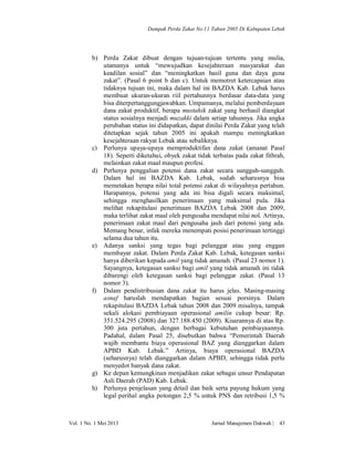 Dampak Perda Zakat No.11 Tahun 2005 Di Kabupaten Lebak

b) Perda Zakat dibuat dengan tujuan-tujuan tertentu yang mulia,
utamanya untuk “mewujudkan kesejahteraan masyarakat dan
keadilan sosial” dan “meningkatkan hasil guna dan daya guna
zakat”. (Pasal 6 point b dan c). Untuk memotret ketercapaian atau
tidaknya tujuan ini, maka dalam hal ini BAZDA Kab. Lebak harus
membuat ukuran-ukuran riil pertahunnya berdasar data-data yang
bisa diterpertanggungjawabkan. Umpamanya, melalui pemberdayaan
dana zakat produktif, berapa mustahik zakat yang berhasil diangkat
status sosialnya menjadi muzakki dalam setiap tahunnya. Jika angka
perubahan status ini didapatkan, dapat dinilai Perda Zakat yang telah
ditetapkan sejak tahun 2005 ini apakah mampu meningkatkan
kesejahteraan rakyat Lebak atau sebaliknya.
c) Perlunya upaya-upaya memproduktifan dana zakat (amanat Pasal
18). Seperti diketahui, obyek zakat tidak terbatas pada zakat fithrah,
melainkan zakat maal maupun profesi.
d) Perlunya penggalian potensi dana zakat secara sungguh-sungguh.
Dalam hal ini BAZDA Kab. Lebak, sudah seharusnya bisa
memetakan berapa nilai total potensi zakat di wilayahnya pertahun.
Harapannya, potensi yang ada ini bisa digali secara maksimal,
sehingga menghasilkan penerimaan yang maksimal pula. Jika
melihat rekapitulasi penerimaan BAZDA Lebak 2008 dan 2009,
maka terlihat zakat maal oleh pengusaha mendapat nilai nol. Artinya,
penerimaan zakat maal dari pengusaha jauh dari potensi yang ada.
Memang benar, infak mereka menempati posisi penerimaan tertinggi
selama dua tahun itu.
e) Adanya sanksi yang tegas bagi pelanggar atau yang enggan
membayar zakat. Dalam Perda Zakat Kab. Lebak, ketegasan sanksi
hanya diberikan kepada amil yang tidak amanah. (Pasal 23 nomor 1).
Sayangnya, ketegasan sanksi bagi amil yang tidak amanah ini tidak
dibarengi oleh ketegasan sanksi bagi pelanggar zakat. (Pasal 13
nomor 3).
f) Dalam pendistribusian dana zakat itu harus jelas. Masing-masing
asnaf haruslah mendapatkan bagian sesuai porsinya. Dalam
rekapitulasi BAZDA Lebak tahun 2008 dan 2009 misalnya, tampak
sekali alokasi pembiayaan operasional amilin cukup besar: Rp.
351.524.295 (2008) dan 327.188.450 (2009). Kisarannya di atas Rp.
300 juta pertahun, dengan berbagai kebutuhan pembiayaannya.
Padahal, dalam Pasal 25, disebutkan bahwa “Pemerintah Daerah
wajib membantu biaya operasional BAZ yang dianggarkan dalam
APBD Kab. Lebak.” Artinya, biaya operasional BAZDA
(seharusnya) telah dianggarkan dalam APBD, sehingga tidak perlu
menyedot banyak dana zakat.
g) Ke depan kemungkinan menjadikan zakat sebagai unsur Pendapatan
Asli Daerah (PAD) Kab. Lebak.
h) Perlunya penjelasan yang detail dan baik serta payung hukum yang
legal perihal angka potongan 2,5 % untuk PNS dan retribusi 1,5 %

Vol. 1 No. 1 Mei 2013

Jurnal Manajemen Dakwah |

43

 