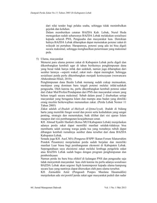 Dampak Perda Zakat No.11 Tahun 2005 Di Kabupaten Lebak

dari nilai tender bagi pelaku usaha, sehingga tidak menimbulkan
gejolak dan keluhan.
Dalam memberikan catatan BAZDA Kab. Lebak, Nurul Huda
menegaskan sudah seharusnya BAZDA Lebak melakukan sosialisasi
kepada seluruh PNS, Pengusaha dan masyarakat luas. Demikian
halnya BAZDA Lebak diharapkan dapat memetakan potensi zakat di
wilayah ini pertahun. Harapannya, potensi yang ada ini bisa digali
secara maksimal, sehingga menghasilkan penerimaan yang maksimal
pula.
5) Ulama, masyarakat
Menurut para ulama potensi zakat di Kabupaten Lebak perlu digali dan
dikembangkan kembali agar di tahun berikutnya penghimpunan dana
yang besar tidak hanya infak dan sedekah, namun juga diharapkan dari
sumber lainnya --seperti wakaf, zakat mal-- dapat meningkat. Sehingga
sosialisasi perda perlu dikembangkan menjadi keniscayaan (wawancara
Abdurahman Hilail, 2010).
Penghimpunan dana Bazda Lebak memang sudah cukup memuaskan,
meskipun yang dominan baru tergali potensi melalui infak/sedekah
pengusaha. Oleh karena itu, perlu dikembangkan kembali potensi zakat
dari Zakat Mal/Profesi/Pendapatan dari PNS dan masyarakat umum yang
belum tergali secara maksimal. Sebab dalam pasal 2 disebutkan setiap
masyarakat yang beragama Islam dan mampu atau badan yang dimiliki
orang muslim berkewajiban menunaikan zakat. (Perda Lebak Nomor 11
Tahun 2005)
Zakat adalah al-Ibadah al-Maliyah al-Ijtima'iyyah, ibadah di bidang
harta yang memiliki fungsi sosial dan posisi serta kedudukan yang sangat
penting, strategis dan menentukan, baik dilihat dari sisi ajaran Islam
maupun dari sisi pembangunan kesejahteraan umat.
KH. Ahmad Syatibi Hanbali (Ketua MUI Kabupaten Lebak) menjelaskan
adanya perda zakat dapat memiliki manfaat setidak-tidaknya bisa
membantu salah seorang warga janda tua yang rumahnya rubuh dapat
dibangun kembali rumahnya sumber dana tersebut dari dana BAZDA
Kabupaten Lebak.
Senada juga KH. Asef, MA (Pengurus IFSPP/ Ikatan Forum Silaturrahim
Pondok Pesantren) menjelaskan perda sudah berjalan dan memiliki
manfaat Luar biasa bagi pembangunan ekonomi di Kabupaten Lebak.
Sepengatahuan saya eksistensi zakat melalui lembaga pengelola zakat
atau BAZDA Lebak sudah bagus dengan program penghimpunan dan
pemberdayaan
Namun perda itu baru bisa efektif di kalangan PNS dan pengusaha saja
tidak menyentuh masyarakat luas oleh karena itu perlu adanya sosialisasi
BAZDA Lebak akan urgensi fiqih kontemporer kepada ulama kampung
secara luas yang nantinya dapat diteruskan oleh para ulama tersebut.
KH. Zainuddin Amir (Pengasuh Ponpes Maulana Hasanuddin)
menjelaskan ada sisi positif perda zakat agar masyarakat peduli dan sadar

44 | Jurnal Manajemen Dakwah

Vol. 1 No. 1 Mei 2013

 
