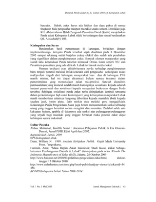 Dampak Perda Zakat No.11 Tahun 2005 Di Kabupaten Lebak

berzakat. Sebab, zakat harus ada latihan dan daya paksa di semua
tingkatan baik pengusaha maupun muzakki secara umum. Demikian juga
KH. Abdurrahman Hilal (Pengasuh Pesantren Darul Qoriin) menjelaskan
Perda zakat Kabupaten Lebak tidak bertentangan dan sesuai berdasarkan
QS. At-taubah(9): 103.
Kesimpulan dan Saran
Berdasarkan hasil pemantauan di lapangan, berkaitan dengan
implementasinya, ternyata Perda tersebut sejak disahkan pada 8 Desember
2005 sampai sekarang sudah berjalan cukup efektif dan sudah ada perubahan
yang signifikan dalam penghimpunan zakat. Banyak elemen masyarakat yang
sudah tahu keberadaan Perda tersebut termasuk Ormas Islam seperti NU dan
Pesantren-pesantren yang ada di Kab. Lebak termasuk media lokal.
Namun evaluasi atas efektivitasnya perda terhadap penghimpunan
baru tergali potensi melalui infak/sedekah dari pengusaha sedangkan zakat
mal/profesi tergali dari kalangan masyarakat luas dan di kalangan PNS
masih minim, hal ini dapat dicermati belum semua instansi dalam
pemerintahan yang menunaikan zakat mal/profesi. Setelah dianalisis
permasalahan yang muncul adalah masih kurangnnya sosialisasi kepada seluruh
instansi pemerintah dan sosialisasi kepada masyarakat berkaiatan dengan Perda
tersebut. Sehingga sosialisasi perda zakat perlu ditingkatkan kembali terutama
dalam perkembangan fiqh zakat kontemporer yang kebanyakan masyarakat Lebak
masih memberikan zakatnya langsung diberikan kepada mustahik (baik kepada
saudara jauh, yatim piatu, fakir miskin atau melalui guru mengaji/kiai),
Kekurangan Perda Pengelolaan Zakat juga belum mencantumkan sanksi terhadap
orang yang enggan berzakat secara mengikat dan memaksa. Padahal salah satu
kekuatan hukum, apabila di dalamnya ada sanksi atas pelanggaran-pelanggaran
yang terjadi bagi muzakki yang enggan berzakat maka potensi zakat dapat
terhimpun secara maksimal.
Daftar Pustaka
Abbas, Muhamad, Konflik Sosial : Ancaman Pelayanan Publik di Era Otonomi
Daerah, Jurnal PSPK Edisi April-Juni 2002.
Bappeda Kab. Lebak, 2009
BPS Kabupaten Lebak
Dunn, William N. 1999. Analisis Kebijakan Publik. Gajah Mada University
Press. Yogyakarta,
Hamzah, Amir, “Masa Depan Zakat Indonesia: Studi Kasus Zakat Sebagai
Intrumen Pembangunan Daerah di Lebak” disampaikan pada acara Wisuda The
Indonesia Magnificence of Zakat (IMZ), Jakarta. 28 Oktober 2009
http://www.bawean.net/2010/09/pelatihan-pengelolaan-zakat.html,
diakses
tanggal 15 Oktober 2010
http://www.radarbanten.com/mod.php?mod=publisher&op=viewarticle&artid=34
456
RPJMD Kabupaten Lebak Tahun 2009–2014

Vol. 1 No. 1 Mei 2013

Jurnal Manajemen Dakwah |

45

 